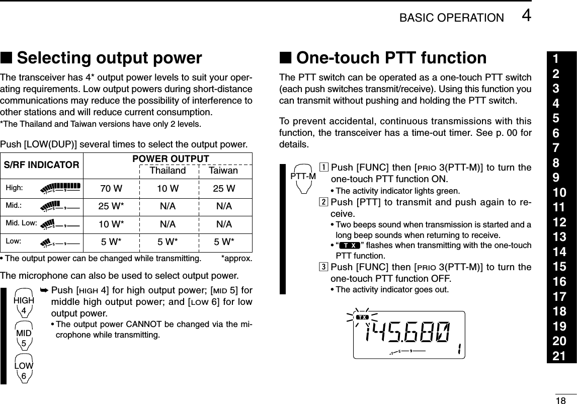 184BASIC OPERATION123456789101112131415161718192021■Selecting output powerThe transceiver has 4* output power levels to suit your oper-ating requirements. Low output powers during short-distancecommunications may reduce the possibility of interference toother stations and will reduce current consumption.*The Thailand and Taiwan versions have only 2 levels.Push [LOW(DUP)] several times to select the output power.•The output power can be changed while transmitting. *approx.The microphone can also be used to select output power.➥Push [HIGH4] for high output power; [MID5] formiddle high output power; and [LOW6] for lowoutput power.•The output power CANNOT be changed via the mi-crophone while transmitting.■One-touch PTT functionThe PTT switch can be operated as a one-touch PTT switch(each push switches transmit/receive). Using this function youcan transmit without pushing and holding the PTT switch.To prevent accidental, continuous transmissions with thisfunction, the transceiver has a time-out timer. See p. 00 fordetails.zPush [FUNC] then [PRIO3(PTT-M)] to turn theone-touch PTT function ON.•The activity indicator lights green.xPush [PTT] to transmit and push again to re-ceive.•Two beeps sound when transmission is started and along beep sounds when returning to receive.•“$” ﬂashes when transmitting with the one-touchPTT function.cPush [FUNC] then [PRIO3(PTT-M)] to turn theone-touch PTT function OFF.•The activity indicator goes out.PTT-MHIGH4MID5LOW6S/RF INDICATOR POWER OUTPUTThailand Taiwan70 W 10 W 25 W25 W* N/A N/A10 W* N/A N/A5W* 5W* 5W*High:Mid.:Mid. Low:Low:
