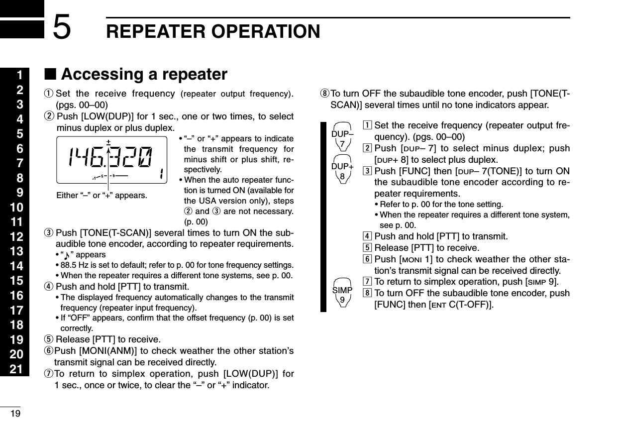 19REPEATER OPERATION1234567891011121314151617181920215■Accessing a repeaterqSet the receive frequency (repeater output frequency).(pgs. 00–00)wPush [LOW(DUP)] for 1 sec., one or two times, to selectminus duplex or plus duplex.• “–” or “+” appears to indicatethe transmit frequency forminus shift or plus shift, re-spectively.•When the auto repeater func-tion is turned ON (available forthe USA version only), stepswand eare not necessary.(p. 00)ePush [TONE(T-SCAN)] several times to turn ON the sub-audible tone encoder, according to repeater requirements.•“” appears •88.5 Hz is set to default; refer to p. 00 for tone frequency settings.•When the repeater requires a different tone systems, see p. 00.rPush and hold [PTT] to transmit.•The displayed frequency automatically changes to the transmitfrequency (repeater input frequency).•If “OFF” appears, conﬁrm that the offset frequency (p. 00) is setcorrectly.tRelease [PTT] to receive.yPush [MONI(ANM)] to check weather the other station’stransmit signal can be received directly.uTo return to simplex operation, push [LOW(DUP)] for1 sec., once or twice, to clear the “–” or “+” indicator.iTo turn OFF the subaudible tone encoder, push [TONE(T-SCAN)] several times until no tone indicators appear.zSet the receive frequency (repeater output fre-quency). (pgs. 00–00)xPush [DUP–7] to select minus duplex; push[DUP+ 8] to select plus duplex.cPush [FUNC] then [DUP–7(TONE)] to turn ONthe subaudible tone encoder according to re-peater requirements.•Refer to p. 00 for the tone setting.•When the repeater requires a different tone system,see p. 00.vPush and hold [PTT] to transmit.bRelease [PTT] to receive.nPush [MONI1] to check weather the other sta-tion’s transmit signal can be received directly.mTo return to simplex operation, push [SIMP9].,To turn OFF the subaudible tone encoder, push[FUNC] then [ENTC(T-OFF)].DUP–7DUP+8SIMP9Either “–” or “+” appears.