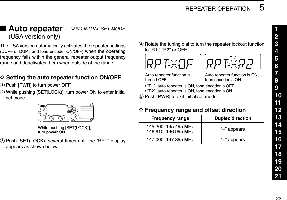 225REPEATER OPERATION123456789101112131415161718192021■Auto repeater (USA version only)The USA version automatically activates the repeater settings(DUP– or DUP+ and tone encoder ON/OFF) when the operatingfrequency falls within the general repeater output frequencyrange and deactivates them when outside of the range.DSetting the auto repeater function ON/OFFqPush [PWR] to turn power OFF.wWhile pushing [SET(LOCK)], turn power ON to enter initialset mode.ePush [SET(LOCK)] several times until the “RPT” displayappears as shown below.rRotate the tuning dial to turn the repeater lockout functionto “R1,” “R2” or OFF.•“R1”: auto repeater is ON, tone encoder is OFF.•“R2”: auto repeater is ON, tone encoder is ON.tPush [PWR] to exit initial set mode.DFrequency range and offset directionAuto repeater function is turned OFF.Auto repeater function is ON,tone encoder is ON.While pushing [SET(LOCK)], turn power ON.USINGINITIAL SET MODEFrequency range Duplex direction145.200–145.495 MHz “–” appears146.610–146.995 MHz147.000–147.395 MHz “+” appears