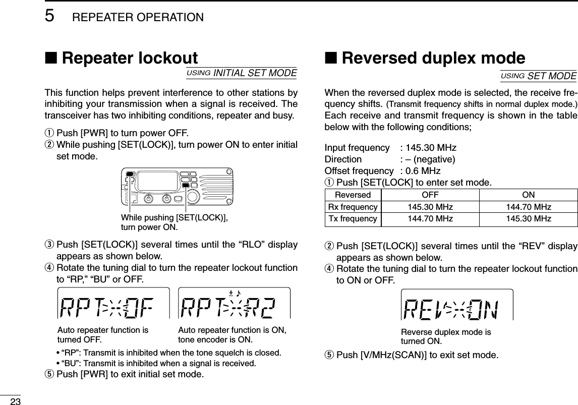 ■Repeater lockoutThis function helps prevent interference to other stations byinhibiting your transmission when a signal is received. Thetransceiver has two inhibiting conditions, repeater and busy.qPush [PWR] to turn power OFF.wWhile pushing [SET(LOCK)], turn power ON to enter initialset mode.ePush [SET(LOCK)] several times until the “RLO” displayappears as shown below.rRotate the tuning dial to turn the repeater lockout functionto “RP,” “BU” or OFF.•“RP”: Transmit is inhibited when the tone squelch is closed.•“BU”: Transmit is inhibited when a signal is received.tPush [PWR] to exit initial set mode.■Reversed duplex modeWhen the reversed duplex mode is selected, the receive fre-quency shifts. (Transmit frequency shifts in normal duplex mode.)Each receive and transmit frequency is shown in the tablebelow with the following conditions;Input frequency : 145.30 MHzDirection : – (negative)Offset frequency : 0.6 MHzqPush [SET(LOCK] to enter set mode.wPush [SET(LOCK)] several times until the “REV” displayappears as shown below.rRotate the tuning dial to turn the repeater lockout functionto ON or OFF.tPush [V/MHz(SCAN)] to exit set mode.Reverse duplex mode is turned ON.USINGSET MODEAuto repeater function is turned OFF.Auto repeater function is ON,tone encoder is ON.While pushing [SET(LOCK)], turn power ON.USINGINITIAL SET MODEReversed OFF ONRx frequency 145.30 MHz 144.70 MHzTx frequency 144.70 MHz 145.30 MHz235REPEATER OPERATION