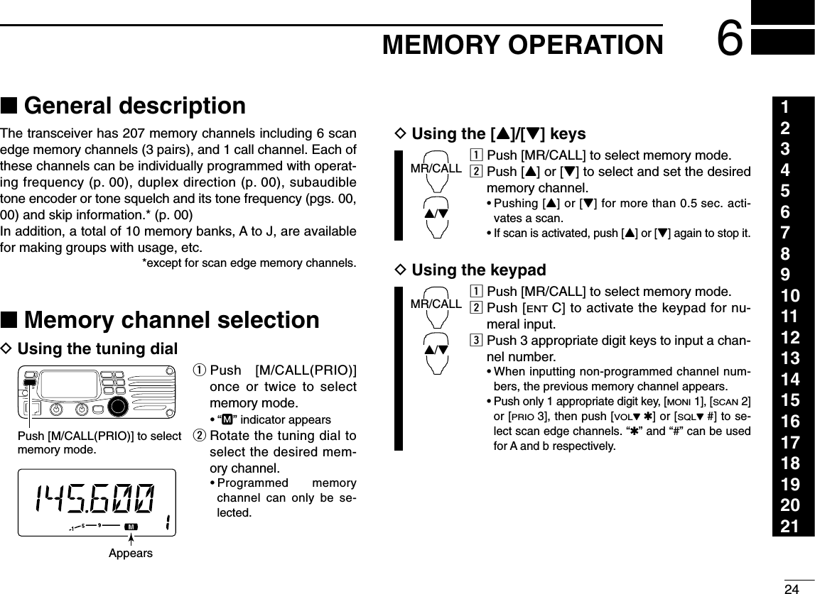 246MEMORY OPERATION123456789101112131415161718192021■General descriptionThe transceiver has 207 memory channels including 6 scanedge memory channels (3 pairs), and 1 call channel. Each ofthese channels can be individually programmed with operat-ing frequency (p. 00), duplex direction (p. 00), subaudibletone encoder or tone squelch and its tone frequency (pgs. 00,00) and skip information.* (p. 00) In addition, a total of 10 memory banks, A to J, are availablefor making groups with usage, etc.*except for scan edge memory channels.■Memory channel selectionDUsing the tuning dialqPush [M/CALL(PRIO)]once or twice to selectmemory mode.•“M” indicator appearswRotate the tuning dial toselect the desired mem-ory channel.•Programmed memorychannel can only be se-lected.DUsing the [Y]/[Z] keyszPush [MR/CALL] to select memory mode.xPush [Y] or [Z] to select and set the desiredmemory channel.•Pushing [Y] or [Z] for more than 0.5 sec. acti-vates a scan.•If scan is activated, push [Y] or [Z] again to stop it.DUsing the keypadzPush [MR/CALL] to select memory mode.xPush [ENTC] to activate the keypad for nu-meral input.cPush 3 appropriate digit keys to input a chan-nel number. •When inputting non-programmed channel num-bers, the previous memory channel appears.•Push only 1 appropriate digit key, [MONI1], [SCAN2]or [PRIO3], then push [VOLZ✱] or [SQLZ#] to se-lect scan edge channels. “✱” and “#” can be usedfor A and b respectively.MR/CALLY/ZMR/CALLY/ZPush [M/CALL(PRIO)] to select memory mode.Appears