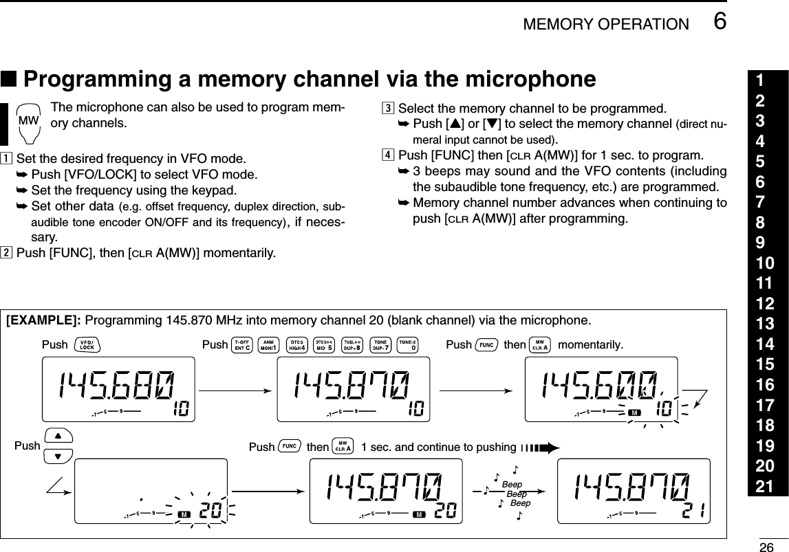 266MEMORY OPERATION123456789101112131415161718192021■Programming a memory channel via the microphone[EXAMPLE]: Programming 145.870 MHz into memory channel 20 (blank channel) via the microphone.Push Push Push          then          momentarily.Push Push          then          1 sec. and continue to pushing ➠BeepBeepBeep“““““The microphone can also be used to program mem-ory channels.zSet the desired frequency in VFO mode.➥Push [VFO/LOCK] to select VFO mode.➥Set the frequency using the keypad.➥Set other data (e.g. offset frequency, duplex direction, sub-audible tone encoder ON/OFF and its frequency), if neces-sary.xPush [FUNC], then [CLRA(MW)] momentarily.cSelect the memory channel to be programmed.➥Push [Y] or [Z] to select the memory channel (direct nu-meral input cannot be used).vPush [FUNC] then [CLRA(MW)] for 1 sec. to program.➥3 beeps may sound and the VFO contents (includingthe subaudible tone frequency, etc.) are programmed.➥Memory channel number advances when continuing topush [CLRA(MW)] after programming.MW