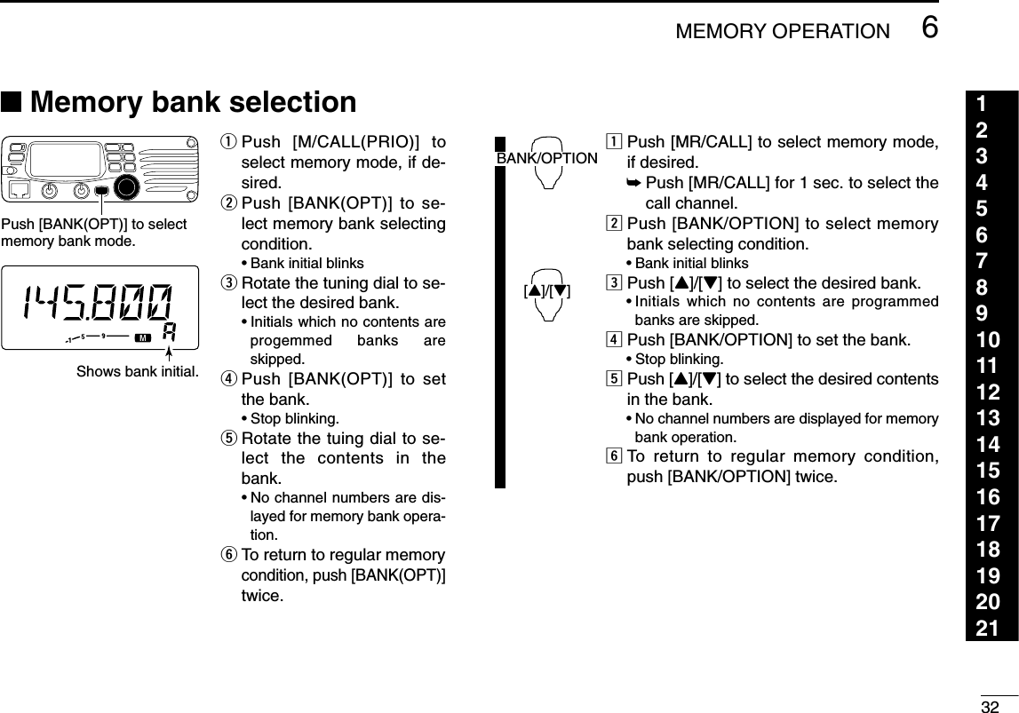 326MEMORY OPERATION123456789101112131415161718192021■Memory bank selectionqPush [M/CALL(PRIO)] toselect memory mode, if de-sired.wPush [BANK(OPT)] to se-lect memory bank selectingcondition.•Bank initial blinkseRotate the tuning dial to se-lect the desired bank.•Initials which no contents areprogemmed banks areskipped.rPush [BANK(OPT)] to setthe bank.•Stop blinking.tRotate the tuing dial to se-lect the contents in thebank.•No channel numbers are dis-layed for memory bank opera-tion.yTo return to regular memorycondition, push [BANK(OPT)]twice.zPush [MR/CALL] to select memory mode,if desired.➥Push [MR/CALL] for 1 sec. to select thecall channel.xPush [BANK/OPTION] to select memorybank selecting condition.•Bank initial blinkscPush [Y]/[Z] to select the desired bank.•Initials which no contents are programmedbanks are skipped.vPush [BANK/OPTION] to set the bank.•Stop blinking.bPush [Y]/[Z] to select the desired contentsin the bank.•No channel numbers are displayed for memorybank operation.nTo return to regular memory condition,push [BANK/OPTION] twice.BANK/OPTION[Y]/[Z]Push [BANK(OPT)] to select memory bank mode.Shows bank initial.