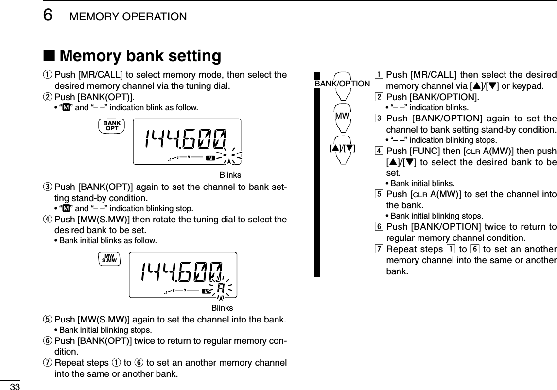 336MEMORY OPERATION■Memory bank settingqPush [MR/CALL] to select memory mode, then select thedesired memory channel via the tuning dial.wPush [BANK(OPT)]. •“M” and “– –” indication blink as follow.ePush [BANK(OPT)] again to set the channel to bank set-ting stand-by condition.•“M” and “– –” indication blinking stop.rPush [MW(S.MW)] then rotate the tuning dial to select thedesired bank to be set.•Bank initial blinks as follow.tPush [MW(S.MW)] again to set the channel into the bank.•Bank initial blinking stops.yPush [BANK(OPT)] twice to return to regular memory con-dition.uRepeat steps qto yto set an another memory channelinto the same or another bank.zPush [MR/CALL] then select the desiredmemory channel via [Y]/[Z] or keypad.xPush [BANK/OPTION].•“– –” indication blinks.cPush [BANK/OPTION] again to set thechannel to bank setting stand-by condition.•“– –” indication blinking stops.vPush [FUNC] then [CLRA(MW)] then push[Y]/[Z] to select the desired bank to beset.•Bank initial blinks.bPush [CLRA(MW)] to set the channel intothe bank.•Bank initial blinking stops.nPush [BANK/OPTION] twice to return toregular memory channel condition.mRepeat steps zto nto set an anothermemory channel into the same or anotherbank.BANK/OPTIONMW[Y]/[Z]BlinksS.MWMWBlinksOPTBANK
