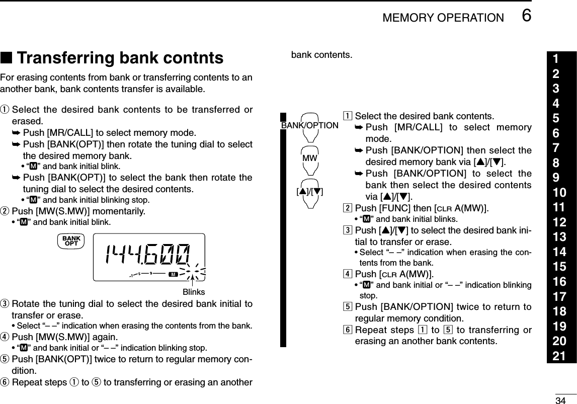 346MEMORY OPERATION123456789101112131415161718192021■Transferring bank contntsFor erasing contents from bank or transferring contents to ananother bank, bank contents transfer is available.qSelect the desired bank contents to be transferred orerased.➥Push [MR/CALL] to select memory mode.➥Push [BANK(OPT)] then rotate the tuning dial to selectthe desired memory bank.•“M” and bank initial blink.➥Push [BANK(OPT)] to select the bank then rotate thetuning dial to select the desired contents.•“M” and bank initial blinking stop.wPush [MW(S.MW)] momentarily. •“M” and bank initial blink.eRotate the tuning dial to select the desired bank initial totransfer or erase.•Select “– –” indication when erasing the contents from the bank.rPush [MW(S.MW)] again. •“M” and bank initial or “– –” indication blinking stop.tPush [BANK(OPT)] twice to return to regular memory con-dition.yRepeat steps qto tto transferring or erasing an anotherbank contents.zSelect the desired bank contents.➥Push [MR/CALL] to select memorymode.➥Push [BANK/OPTION] then select thedesired memory bank via [Y]/[Z].➥Push [BANK/OPTION] to select thebank then select the desired contentsvia [Y]/[Z].xPush [FUNC] then [CLRA(MW)].•“M” and bank initial blinks.cPush [Y]/[Z] to select the desired bank ini-tial to transfer or erase.•Select “– –” indication when erasing the con-tents from the bank.vPush [CLRA(MW)].•“M” and bank initial or “– –” indication blinkingstop.bPush [BANK/OPTION] twice to return toregular memory condition.nRepeat steps zto bto transferring orerasing an another bank contents.BANK/OPTIONMW[Y]/[Z]BlinksOPTBANK