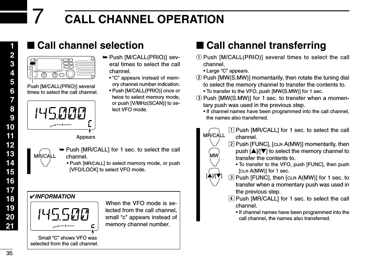 35CALL CHANNEL OPERATION1234567891011121314151617181920217■Call channel selection➥Push [M/CALL(PRIO)] sev-eral times to select the callchannel.•“C” appears instead of mem-ory channel number indication.•Push [M/CALL(PRIO)] once ortwice to select memory mode,or push [V/MHz(SCAN)] to se-lect VFO mode.➥Push [MR/CALL] for 1 sec. to select the callchannel.•Push [MR/CALL] to select memory mode, or push[VFO/LOCK] to select VFO mode.■Call channel transferringqPush [M/CALL(PRIO)] several times to select the callchannel.•Large “C” appears.wPush [MW(S.MW)] momentarily, then rotate the tuning dialto select the memory channel to transfer the contents to.•To transfer to the VFO, push [MW(S.MW)] for 1 sec. ePush [MW(S.MW)] for 1 sec. to transfer when a momen-tary push was used in the previous step.•If channel names have been programmed into the call channel,the names also transferred.zPush [MR/CALL] for 1 sec. to select the callchannel.xPush [FUNC], [CLRA(MW)] momentarily, thenpush [Y]/[Z] to select the memory channel totransfer the contents to.•To transfer to the VFO, push [FUNC], then push[CLRA(MW)] for 1 sec. cPush [FUNC], then [CLRA(MW)] for 1 sec. totransfer when a momentary push was used inthe previous step.vPush [MR/CALL] for 1 sec. to select the callchannel.•If channel names have been programmed into thecall channel, the names also transferred.MR/CALLMW[Y]/[Z]MR/CALLPush [M/CALL(PRIO)] several times to select the call channel.Appears✔INFORMATIONWhen the VFO mode is se-lected from the call channel,small “c” appears instead ofmemory channel number. Small “C” shows VFO was selected from the call channel.