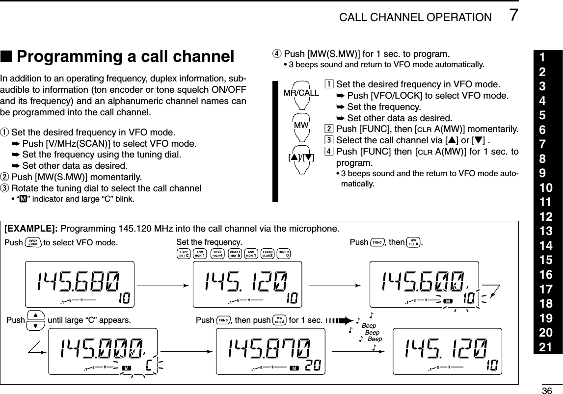 367CALL CHANNEL OPERATION123456789101112131415161718192021■Programming a call channelIn addition to an operating frequency, duplex information, sub-audible to information (ton encoder or tone squelch ON/OFFand its frequency) and an alphanumeric channel names canbe programmed into the call channel.qSet the desired frequency in VFO mode.➥Push [V/MHz(SCAN)] to select VFO mode.➥Set the frequency using the tuning dial.➥Set other data as desired.wPush [MW(S.MW)] momentarily.eRotate the tuning dial to select the call channel•“M” indicator and large “C” blink.rPush [MW(S.MW)] for 1 sec. to program.•3 beeps sound and return to VFO mode automatically.zSet the desired frequency in VFO mode.➥Push [VFO/LOCK] to select VFO mode.➥Set the frequency.➥Set other data as desired.xPush [FUNC], then [CLRA(MW)] momentarily.cSelect the call channel via [Y] or [Z] .vPush [FUNC] then [CLRA(MW)] for 1 sec. toprogram.•3 beeps sound and the return to VFO mode auto-matically.MR/CALLMW[Y]/[Z][EXAMPLE]: Programming 145.120 MHz into the call channel via the microphone.Set the frequency.Push         to select VFO mode. Push       , then       .Push       , then push        for 1 sec. ➠Push          until large “C” appears.BeepBeepBeep“““““