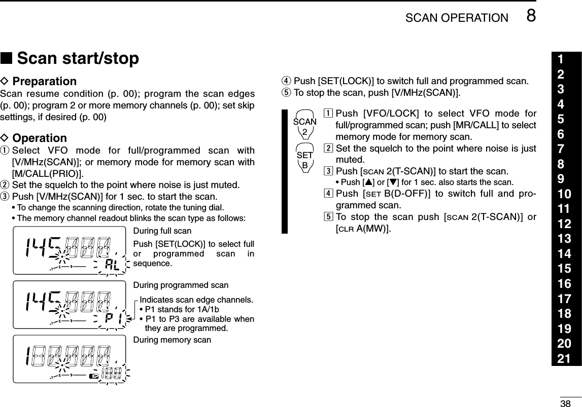 388SCAN OPERATION123456789101112131415161718192021■Scan start/stopDPreparationScan resume condition (p. 00); program the scan edges(p. 00); program 2 or more memory channels (p. 00); set skipsettings, if desired (p. 00)DOperationqSelect VFO mode for full/programmed scan with[V/MHz(SCAN)]; or memory mode for memory scan with[M/CALL(PRIO)].wSet the squelch to the point where noise is just muted.ePush [V/MHz(SCAN)] for 1 sec. to start the scan.•To change the scanning direction, rotate the tuning dial.•The memory channel readout blinks the scan type as follows:rPush [SET(LOCK)] to switch full and programmed scan.tTo stop the scan, push [V/MHz(SCAN)].zPush [VFO/LOCK] to select VFO mode forfull/programmed scan; push [MR/CALL] to selectmemory mode for memory scan.xSet the squelch to the point where noise is justmuted.cPush [SCAN2(T-SCAN)] to start the scan.•Push [Y] or [Z] for 1 sec. also starts the scan.vPush [SETB(D-OFF)] to switch full and pro-grammed scan.bTo stop the scan push [SCAN2(T-SCAN)] or[CLRA(MW)].SCAN2SETBDuring full scanDuring programmed scanDuring memory scanIndicates scan edge channels.• P1 stands for 1A/1b• P1 to P3 are available when they are programmed.Push [SET(LOCK)] to select full or programmed scan insequence.