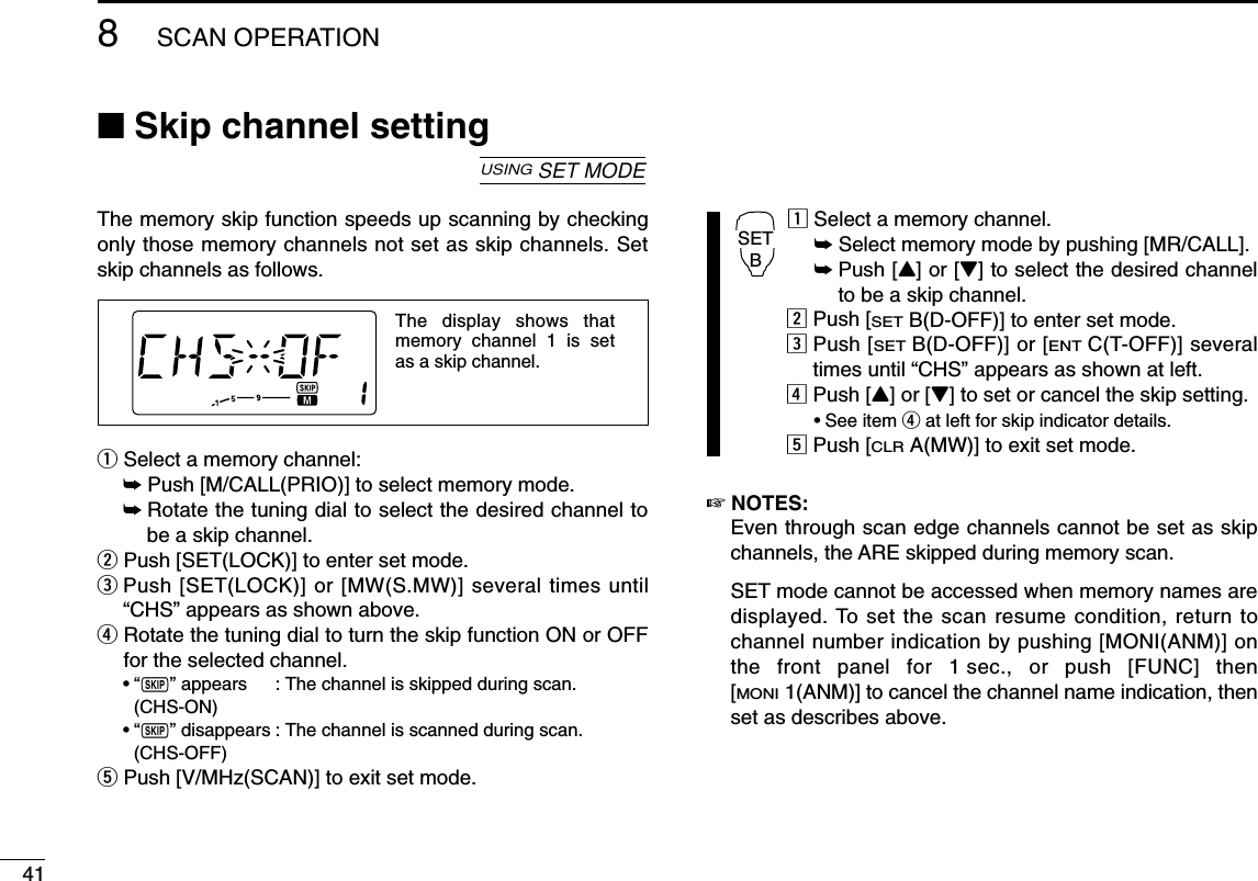418SCAN OPERATION■Skip channel settingThe memory skip function speeds up scanning by checkingonly those memory channels not set as skip channels. Setskip channels as follows.qSelect a memory channel:➥Push [M/CALL(PRIO)] to select memory mode.➥Rotate the tuning dial to select the desired channel tobe a skip channel.wPush [SET(LOCK)] to enter set mode.ePush [SET(LOCK)] or [MW(S.MW)] several times until“CHS” appears as shown above.rRotate the tuning dial to turn the skip function ON or OFFfor the selected channel.•“~” appears : The channel is skipped during scan. (CHS-ON)•“~” disappears : The channel is scanned during scan.(CHS-OFF)tPush [V/MHz(SCAN)] to exit set mode.zSelect a memory channel.➥Select memory mode by pushing [MR/CALL].➥Push [Y] or [Z] to select the desired channelto be a skip channel.xPush [SETB(D-OFF)] to enter set mode.cPush [SETB(D-OFF)] or [ENTC(T-OFF)] severaltimes until “CHS” appears as shown at left.vPush [Y] or [Z] to set or cancel the skip setting.•See item rat left for skip indicator details.bPush [CLRA(MW)] to exit set mode.☞NOTES:Even through scan edge channels cannot be set as skipchannels, the ARE skipped during memory scan.SET mode cannot be accessed when memory names aredisplayed. To set the scan resume condition, return tochannel number indication by pushing [MONI(ANM)] onthe front panel for 1 sec., or push [FUNC] then[MONI1(ANM)] to cancel the channel name indication, thenset as describes above.SETBThe display shows that memory channel 1 is set as a skip channel.USINGSET MODE