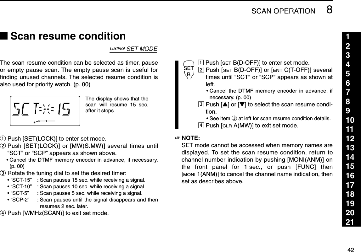 428SCAN OPERATION123456789101112131415161718192021■Scan resume conditionThe scan resume condition can be selected as timer, pauseor empty pause scan. The empty pause scan is useful forfinding unused channels. The selected resume condition isalso used for priority watch. (p. 00)qPush [SET(LOCK)] to enter set mode.wPush [SET(LOCK)] or [MW(S.MW)] several times until“SCT” or “SCP” appears as shown above.•Cancel the DTMF memory encoder in advance, if necessary.(p. 00)eRotate the tuning dial to set the desired timer:•“SCT-15”: Scan pauses 15 sec. while receiving a signal.•“SCT-10”: Scan pauses 10 sec. while receiving a signal.•“SCT-5”: Scan pauses 5 sec. while receiving a signal.•“SCP-2”: Scan pauses until the signal disappears and thenresumes 2 sec. later.rPush [V/MHz(SCAN)] to exit set mode.zPush [SETB(D-OFF)] to enter set mode.xPush [SETB(D-OFF)] or [ENTC(T-OFF)] severaltimes until “SCT” or “SCP” appears as shown atleft.•Cancel the DTMF memory encoder in advance, ifnecessary. (p. 00)cPush [Y] or [Z] to select the scan resume condi-tion.•See item eat left for scan resume condition details.vPush [CLRA(MW)] to exit set mode.☞NOTE: SET mode cannot be accessed when memory names aredisplayed. To set the scan resume condition, return tochannel number indication by pushing [MONI(ANM)] onthe front panel for 1 sec., or push [FUNC] then[MONI1(ANM)] to cancel the channel name indication, thenset as describes above.SETBThe display shows that the scan will resume 15 sec. after it stops.USINGSET MODE