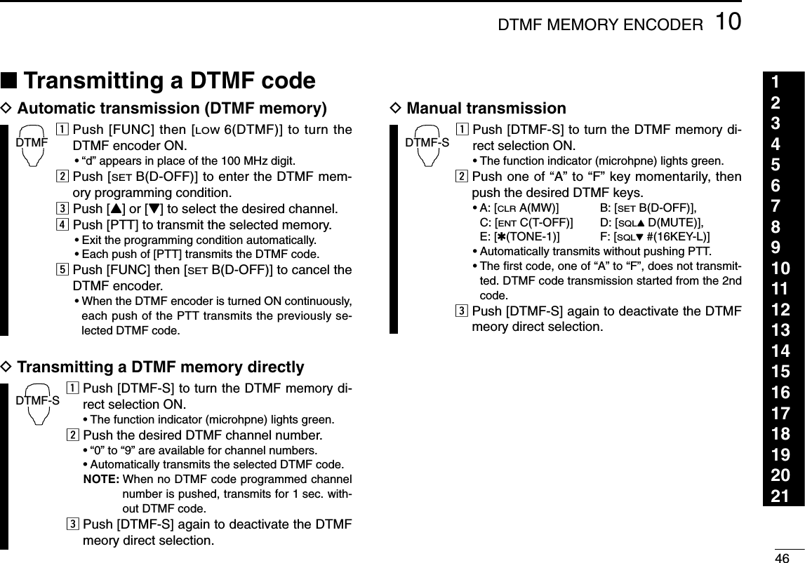 4610DTMF MEMORY ENCODER123456789101112131415161718192021■Transmitting a DTMF codeDAutomatic transmission (DTMF memory)zPush [FUNC] then [LOW6(DTMF)] to turn theDTMF encoder ON.•“d” appears in place of the 100 MHz digit.xPush [SETB(D-OFF)] to enter the DTMF mem-ory programming condition.cPush [Y] or [Z] to select the desired channel.vPush [PTT] to transmit the selected memory.•Exit the programming condition automatically.•Each push of [PTT] transmits the DTMF code.bPush [FUNC] then [SETB(D-OFF)] to cancel theDTMF encoder.•When the DTMF encoder is turned ON continuously,each push of the PTT transmits the previously se-lected DTMF code.DTransmitting a DTMF memory directlyzPush [DTMF-S] to turn the DTMF memory di-rect selection ON.•The function indicator (microhpne) lights green.xPush the desired DTMF channel number.•“0” to “9” are available for channel numbers.•Automatically transmits the selected DTMF code.NOTE: When no DTMF code programmed channelnumber is pushed, transmits for 1 sec. with-out DTMF code.cPush [DTMF-S] again to deactivate the DTMFmeory direct selection.DManual transmissionzPush [DTMF-S] to turn the DTMF memory di-rect selection ON.•The function indicator (microhpne) lights green.xPush one of “A” to “F” key momentarily, thenpush the desired DTMF keys.•A: [CLRA(MW)] B: [SETB(D-OFF)], C: [ENTC(T-OFF)] D: [SQLYD(MUTE)], E: [✱(TONE-1)] F: [SQLZ#(16KEY-L)]•Automatically transmits without pushing PTT.•The ﬁrst code, one of “A” to “F”, does not transmit-ted. DTMF code transmission started from the 2ndcode.cPush [DTMF-S] again to deactivate the DTMFmeory direct selection.DTMF-SDTMF-SDTMF