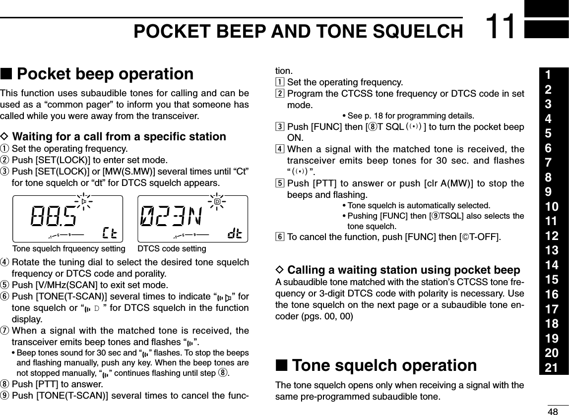 4811POCKET BEEP AND TONE SQUELCH123456789101112131415161718192021■Pocket beep operationThis function uses subaudible tones for calling and can beused as a “common pager” to inform you that someone hascalled while you were away from the transceiver.DWaiting for a call from a speciﬁc stationqSet the operating frequency.wPush [SET(LOCK)] to enter set mode.ePush [SET(LOCK)] or [MW(S.MW)] several times until “Ct”for tone squelch or “dt” for DTCS squelch appears.rRotate the tuning dial to select the desired tone squelchfrequency or DTCS code and porality.tPush [V/MHz(SCAN] to exit set mode.yPush [TONE(T-SCAN)] several times to indicate “” fortone squelch or “D” for DTCS squelch in the functiondisplay.uWhen a signal with the matched tone is received, thetransceiver emits beep tones and ﬂashes “”.•Beep tones sound for 30 sec and “” ﬂashes. To stop the beepsand ﬂashing manually, push any key. When the beep tones arenot stopped manually, “” continues ﬂashing until step i.iPush [PTT] to answer.oPush [TONE(T-SCAN)] several times to cancel the func-tion.zSet the operating frequency.xProgram the CTCSS tone frequency or DTCS code in setmode.•See p. 18 for programming details.cPush [FUNC] then [iT SQLS] to turn the pocket beepON.vWhen a signal with the matched tone is received, thetransceiver emits beep tones for 30 sec. and flashes“S”.bPush [PTT] to answer or push [clr A(MW)] to stop thebeeps and ﬂashing.•Tone squelch is automatically selected.•Pushing [FUNC] then [oTSQL] also selects thetone squelch.nTo cancel the function, push [FUNC] then [GT-OFF].DCalling a waiting station using pocket beepA subaudible tone matched with the station’s CTCSS tone fre-quency or 3-digit DTCS code with polarity is necessary. Usethe tone squelch on the next page or a subaudible tone en-coder (pgs. 00, 00)■Tone squelch operationThe tone squelch opens only when receiving a signal with thesame pre-programmed subaudible tone.Tone squelch frqueency setting DTCS code setting