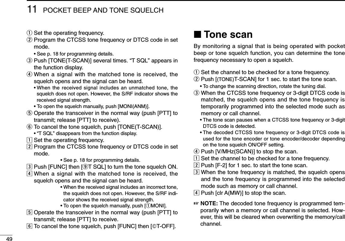 4911 POCKET BEEP AND TONE SQUELCHqSet the operating frequency.wProgram the CTCSS tone frequency or DTCS code in setmode.•See p. 18 for programming details.ePush [TONE(T-SCAN)] several times. “T SQL” appears inthe function display.rWhen a signal with the matched tone is received, thesquelch opens and the signal can be heard.•When the received signal includes an unmatched tone, thesquelch does not open. However, the S/RF indicator shows thereceived signal strength.•To open the squelch manually, push [MONI(ANM)].tOperate the transceiver in the normal way (push [PTT] totransmit; release [PTT] to receive).yTo cancel the tone squelch, push [TONE(T-SCAN)].•“T SQL” disappears from the function display.zSet the operating frequency.xProgram the CTCSS tone frequency or DTCS code in setmode.•See p. 18 for programming details.cPush [FUNC] then [oT SQL] to turn the tone squelch ON.vWhen a signal with the matched tone is received, thesquelch opens and the signal can be heard.•When the received signal includes an incorrect tone,the squelch does not open. However, the S/RF indi-cator shows the received signal strength.•To open the squelch manually, push [qMONI].bOperate the transceiver in the normal way (push [PTT] totransmit; release [PTT] to receive.nTo cancel the tone squelch, push [FUNC] then [GT-OFF].■Tone scanBy monitoring a signal that is being operated with pocketbeep or tone squelch function, you can determine the tonefrequency necessary to open a squelch.qSet the channel to be checked for a tone frequency.wPush [(TONE)T-SCAN] for 1 sec. to start the tone scan.•To change the scanning direction, rotate the tuning dial.eWhen the CTCSS tone frequency or 3-digit DTCS code ismatched, the squelch opens and the tone frequency istemporarily programmed into the selected mode such asmemory or call channel.•The tone scan pauses when a CTCSS tone frequency or 3-digitDTCS code is detected.•The decoded CTCSS tone frequency or 3-digit DTCS code isused for the tone encoder or tone encoder/decoder dependingon the tone squelch ON/OFF setting.rPush [V/MHz(SCAN)] to stop the scan.zSet the channel to be checked for a tone frequency.xPush [F-2] for 1 sec. to start the tone scan.cWhen the tone frequency is matched, the squelch opensand the tone frequency is programmed into the selectedmode such as memory or call channel.vPush [clr A(MW)] to stop the scan.☞NOTE: The decoded tone frequency is programmed tem-porarily when a memory or call channel is selected. How-ever, this will be cleared when overwriting the memory/callchannel.