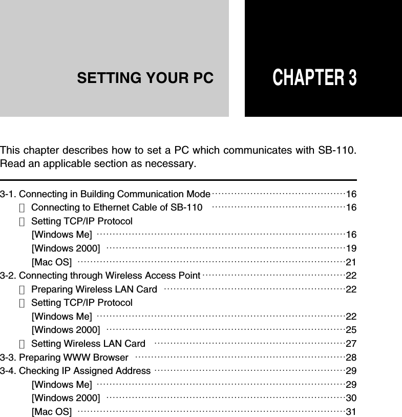 CHAPTER 3SETTING YOUR PC3-1. Connecting in Building Communication Mode……………………………………16■Connecting to Ethernet Cable of SB-110 ……………………………………16■Setting TCP/IP Protocol[Windows Me] ……………………………………………………………………16[Windows 2000] …………………………………………………………………19[Mac OS] …………………………………………………………………………213-2. Connecting through Wireless Access Point ………………………………………22■Preparing Wireless LAN Card …………………………………………………22■Setting TCP/IP Protocol[Windows Me] ……………………………………………………………………22[Windows 2000] …………………………………………………………………25■Setting Wireless LAN Card ……………………………………………………273-3. Preparing WWW Browser …………………………………………………………283-4. Checking IP Assigned Address ……………………………………………………29[Windows Me] ……………………………………………………………………29[Windows 2000] …………………………………………………………………30[Mac OS] …………………………………………………………………………31This chapter describes how to set a PC which communicates with SB-110.Read an applicable section as necessary.