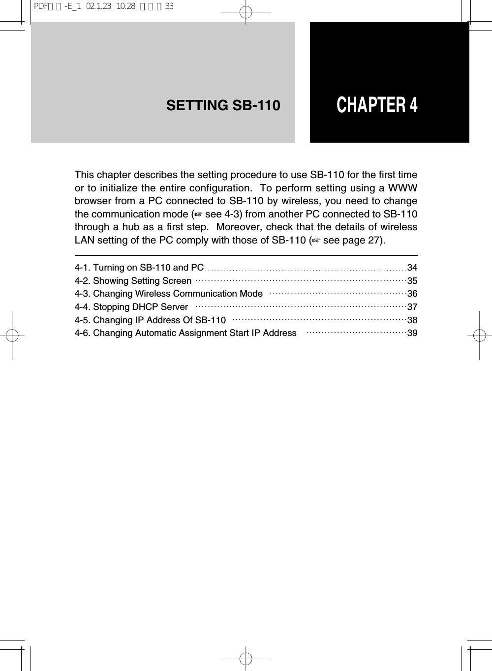CHAPTER 4SETTING SB-110This chapter describes the setting procedure to use SB-110 for the first timeor to initialize the entire configuration.  To perform setting using a WWWbrowser from a PC connected to SB-110 by wireless, you need to changethe communication mode (☞see 4-3) from another PC connected to SB-110through a hub as a first step.  Moreover, check that the details of wirelessLAN setting of the PC comply with those of SB-110 (☞see page 27).4-1. Turning on SB-110 and PC…………………………………………………………344-2. Showing Setting Screen ……………………………………………………………354-3. Changing Wireless Communication Mode ………………………………………364-4. Stopping DHCP Server ……………………………………………………………374-5. Changing IP Address Of SB-110 …………………………………………………384-6. Changing Automatic Assignment Start IP Address ……………………………39PDF取説-E_1  02.1.23  10:28  ページ33