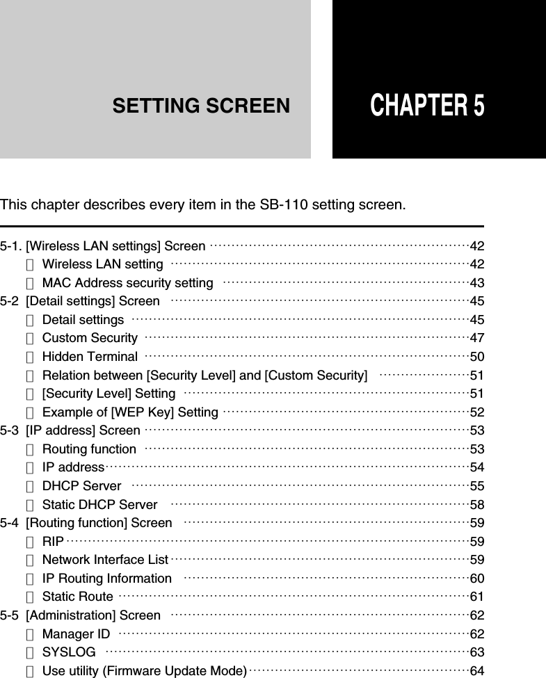CHAPTER 5SETTING SCREEN5-1. [Wireless LAN settings] Screen ……………………………………………………42■Wireless LAN setting  ……………………………………………………………42■MAC Address security setting …………………………………………………435-2  [Detail settings] Screen ……………………………………………………………45■Detail settings ……………………………………………………………………45■Custom Security …………………………………………………………………47■Hidden Terminal …………………………………………………………………50■Relation between [Security Level] and [Custom Security] …………………51■[Security Level] Setting …………………………………………………………51■Example of [WEP Key] Setting …………………………………………………525-3  [IP address] Screen …………………………………………………………………53■Routing function …………………………………………………………………53■IP address…………………………………………………………………………54■DHCP Server ……………………………………………………………………55■Static DHCP Server ……………………………………………………………585-4  [Routing function] Screen …………………………………………………………59■RIP …………………………………………………………………………………59■Network Interface List ……………………………………………………………59■IP Routing Information …………………………………………………………60■Static Route ………………………………………………………………………615-5  [Administration] Screen ……………………………………………………………62■Manager ID ………………………………………………………………………62■SYSLOG …………………………………………………………………………63■Use utility (Firmware Update Mode)……………………………………………64This chapter describes every item in the SB-110 setting screen.