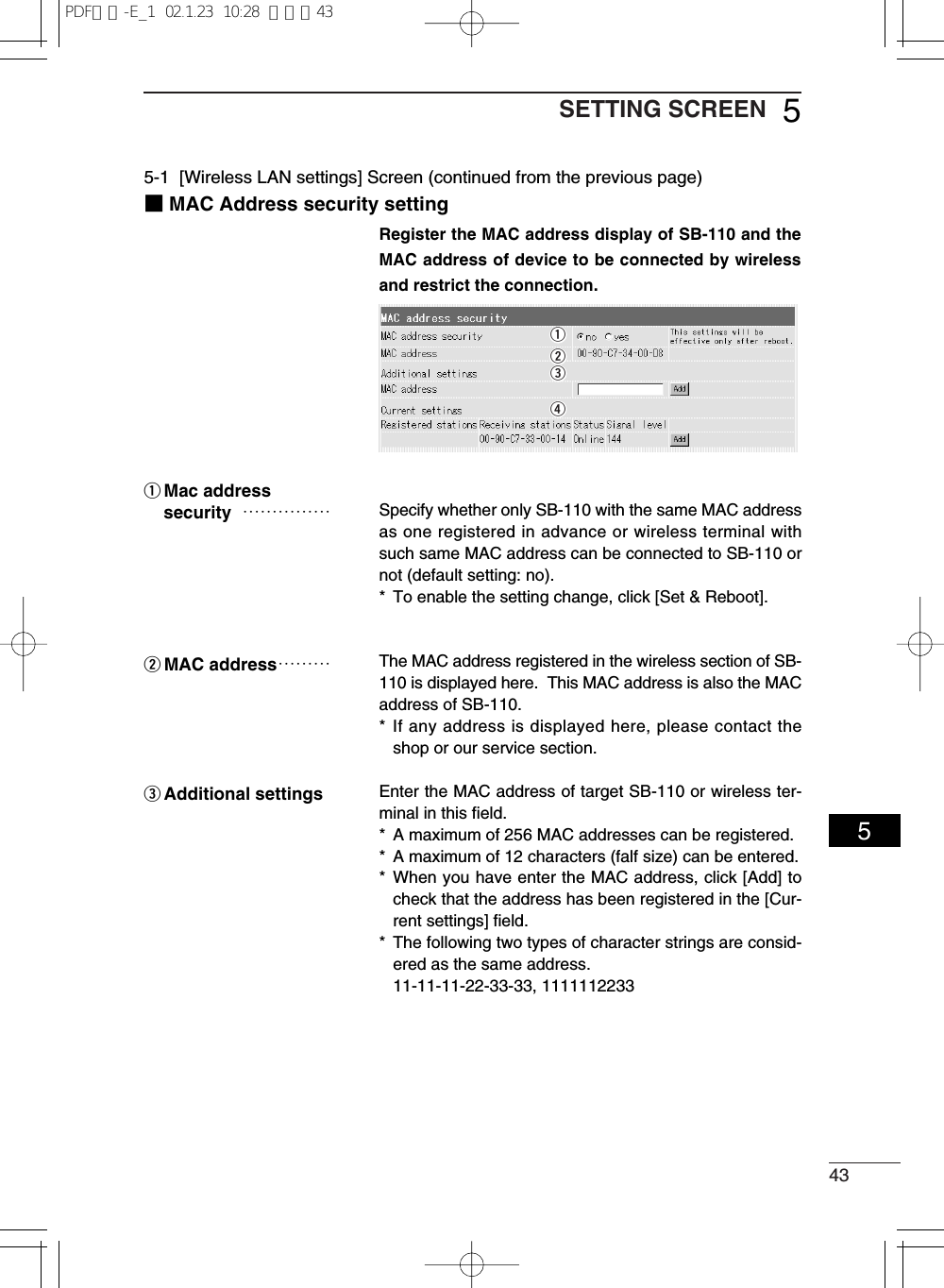 43SETTING SCREEN 555-1  [Wireless LAN settings] Screen (continued from the previous page)■MAC Address security settingRegister the MAC address display of SB-110 and theMAC address of device to be connected by wirelessand restrict the connection.Specify whether only SB-110 with the same MAC addressas one registered in advance or wireless terminal withsuch same MAC address can be connected to SB-110 ornot (default setting: no).*  To enable the setting change, click [Set &amp; Reboot].The MAC address registered in the wireless section of SB-110 is displayed here.  This MAC address is also the MACaddress of SB-110.* If any address is displayed here, please contact theshop or our service section.Enter the MAC address of target SB-110 or wireless ter-minal in this field.*  A maximum of 256 MAC addresses can be registered.*  A maximum of 12 characters (falf size) can be entered.* When you have enter the MAC address, click [Add] tocheck that the address has been registered in the [Cur-rent settings] field.*  The following two types of character strings are consid-ered as the same address.11-11-11-22-33-33, 1111112233qMac address security ……………wMAC address………eAdditional settingsqwerPDF取説-E_1  02.1.23  10:28  ページ43