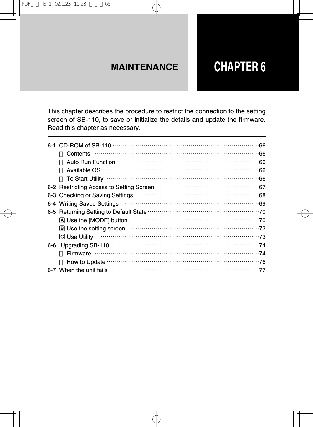 CHAPTER 6MAINTENANCE6-1 CD-ROM of SB-110 …………………………………………………………………66■Contents …………………………………………………………………………66■Auto Run Function ………………………………………………………………66■Available OS………………………………………………………………………66■To Start Utility ……………………………………………………………………666-2 Restricting Access to Setting Screen ……………………………………………676-3  Checking or Saving Settings ………………………………………………………686-4 Writing Saved Settings ……………………………………………………………696-5 Returning Setting to Default State …………………………………………………70AUse the [MODE] button. …………………………………………………………70BUse the setting screen  …………………………………………………………72CUse Utility  ………………………………………………………………………736-6 Upgrading SB-110 …………………………………………………………………74■Firmware …………………………………………………………………………74■How to Update ……………………………………………………………………766-7  When the unit fails …………………………………………………………………77This chapter describes the procedure to restrict the connection to the settingscreen of SB-110, to save or initialize the details and update the firmware.Read this chapter as necessary.PDF取説-E_1  02.1.23  10:28  ページ65