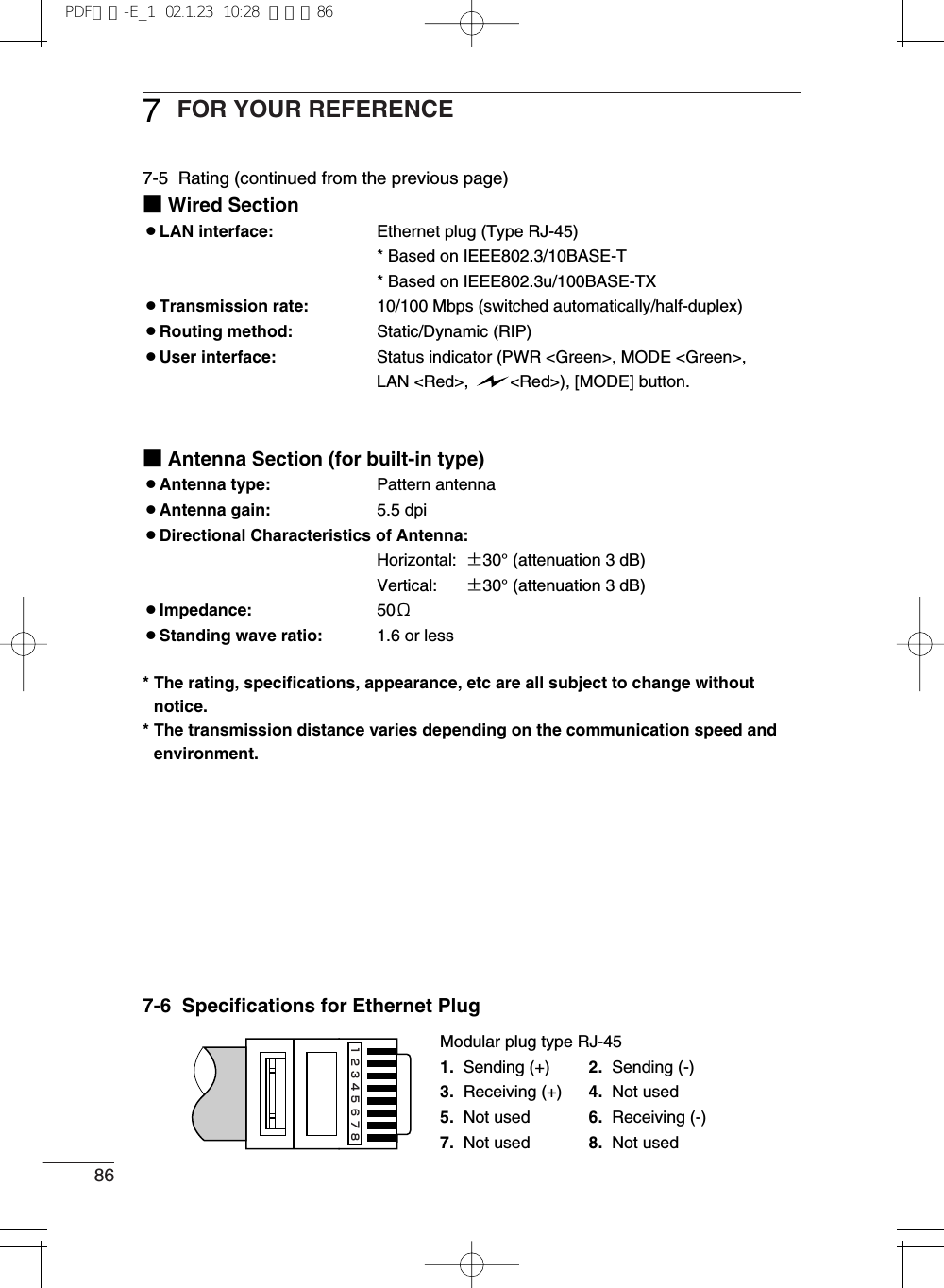 86FOR YOUR REFERENCE77-5  Rating (continued from the previous page)■Wired Section¡LAN interface: Ethernet plug (Type RJ-45)* Based on IEEE802.3/10BASE-T* Based on IEEE802.3u/100BASE-TX¡Transmission rate: 10/100 Mbps (switched automatically/half-duplex)¡Routing method: Static/Dynamic (RIP)¡User interface: Status indicator (PWR &lt;Green&gt;, MODE &lt;Green&gt;, LAN &lt;Red&gt;,  &lt;Red&gt;), [MODE] button.■Antenna Section (for built-in type)¡Antenna type: Pattern antenna¡Antenna gain: 5.5 dpi¡Directional Characteristics of Antenna:Horizontal: ±30°(attenuation 3 dB)Vertical: ±30°(attenuation 3 dB)¡Impedance: 50Ω¡Standing wave ratio: 1.6 or less* The rating, specifications, appearance, etc are all subject to change withoutnotice.* The transmission distance varies depending on the communication speed andenvironment.7-6  Specifications for Ethernet PlugModular plug type RJ-451. Sending (+) 2. Sending (-)3. Receiving (+) 4. Not used5. Not used 6. Receiving (-)7. Not used 8. Not used12345678PDF取説-E_1  02.1.23  10:28  ページ86