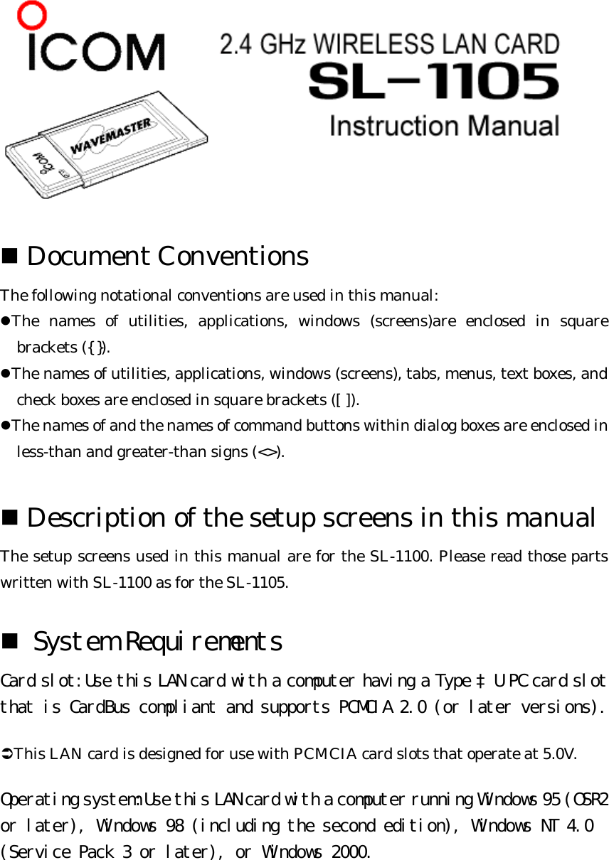   n Document Conventions   The following notational conventions are used in this manual:   lThe names of utilities, applications, windows (screens)are enclosed in square brackets ({ }). lThe names of utilities, applications, windows (screens), tabs, menus, text boxes, and check boxes are enclosed in square brackets ([ ]). lThe names of and the names of command buttons within dialog boxes are enclosed in less-than and greater-than signs (&lt;&gt;).  n Description of the setup screens in this manual   The setup screens used in this manual are for the SL-1100. Please read those parts written with SL-1100 as for the SL-1105.   n System Requirements  Card slot:Use this LAN card with a computer having a Type ‡U PC card slot that is CardBus compliant and supports PCMCIA 2.0 (or later versions). ÜThis LAN card is designed for use with PCMCIA card slots that operate at 5.0V.   Operating system:Use this LAN card with a computer running Windows 95 (OSR2 or later), Windows 98 (including the second edition), Windows NT 4.0 (Service Pack 3 or later), or Windows 2000.  