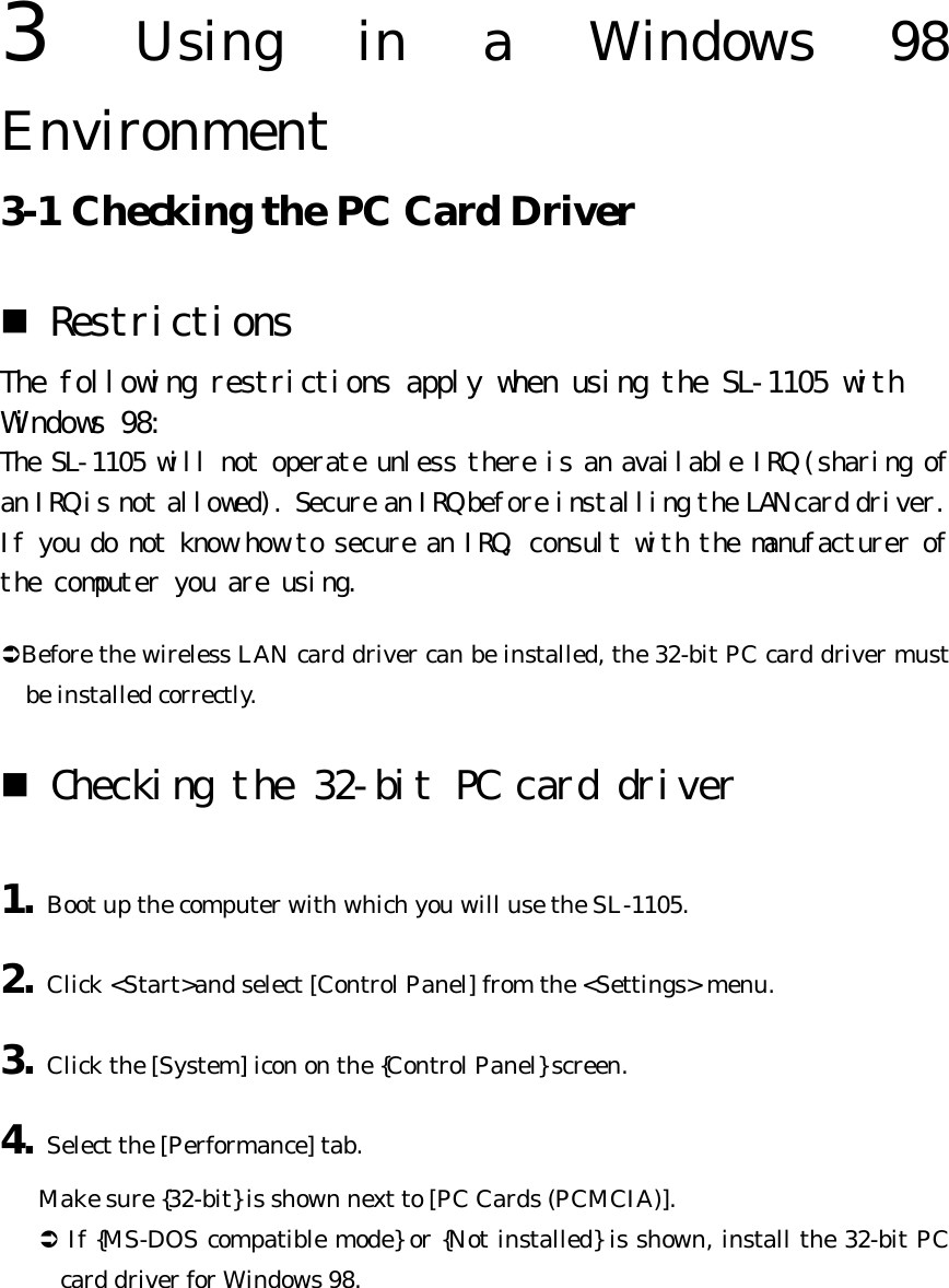 3  Using in a Windows 98 Environment   3-1 Checking the PC Card Driver   n Restrictions  The following restrictions apply when using the SL-1105 with Windows 98:  The SL-1105 will not operate unless there is an available IRQ (sharing of an IRQ is not allowed). Secure an IRQ before installing the LAN card driver.  If you do not know how to secure an IRQ, consult with the manufacturer of the computer you are using.  ÜBefore the wireless LAN card driver can be installed, the 32-bit PC card driver must be installed correctly. n Checking the 32-bit PC card driver  1. Boot up the computer with which you will use the SL-1105. 2. Click &lt;Start&gt;and select [Control Panel] from the &lt;Settings&gt; menu. 3. Click the [System] icon on the {Control Panel} screen. 4. Select the [Performance] tab.   Make sure {32-bit} is shown next to [PC Cards (PCMCIA)]. Ü If {MS-DOS compatible mode} or {Not installed} is shown, install the 32-bit PC card driver for Windows 98. 
