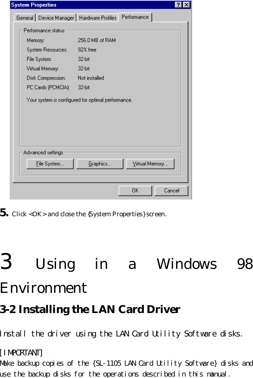  5. Click &lt;OK&gt; and close the {System Properties} screen.   3  Using in a Windows 98 Environment   3-2 Installing the LAN Card Driver   Install the driver using the LAN Card Utility Software disks.  [IMPORTANT] Make backup copies of the {SL-1105 LAN Card Utility Software} disks and use the backup disks for the operations described in this manual.  