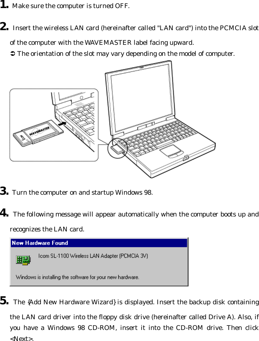 1. Make sure the computer is turned OFF. 2. Insert the wireless LAN card (hereinafter called &quot;LAN card&quot;) into the PCMCIA slot of the computer with the WAVEMASTER label facing upward. Ü The orientation of the slot may vary depending on the model of computer.  3. Turn the computer on and startup Windows 98. 4. The following message will appear automatically when the computer boots up and recognizes the LAN card.  5. The {Add New Hardware Wizard} is displayed. Insert the backup disk containing the LAN card driver into the floppy disk drive (hereinafter called Drive A). Also, if you have a Windows 98 CD-ROM, insert it into the CD-ROM drive. Then click &lt;Next&gt;. 