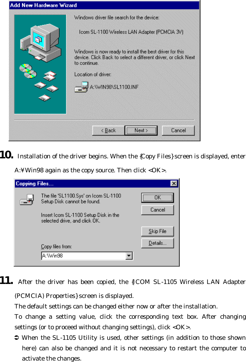  10. Installation of the driver begins. When the {Copy Files} screen is displayed, enter A:¥Win98 again as the copy source. Then click &lt;OK&gt;.  11. After the driver has been copied, the {ICOM SL-1105 Wireless LAN Adapter (PCMCIA) Properties} screen is displayed.   The default settings can be changed either now or after the installation.   To change a setting value, click the corresponding text box. After changing settings (or to proceed without changing settings), click &lt;OK&gt;. Ü When the SL-1105 Utility is used, other settings (in addition to those shown here) can also be changed and it is not necessary to restart the computer to activate the changes. 
