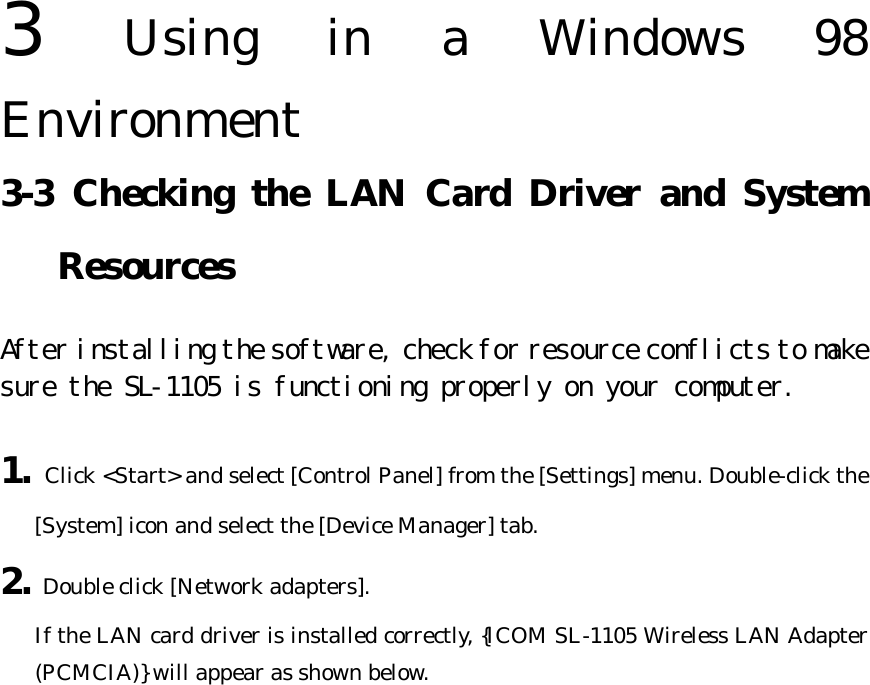 3  Using in a Windows 98 Environment   3-3 Checking the LAN Card Driver and System Resources After installing the software, check for resource conflicts to make sure the SL-1105 is functioning properly on your computer.  1. Click &lt;Start&gt; and select [Control Panel] from the [Settings] menu. Double-click the [System] icon and select the [Device Manager] tab. 2. Double click [Network adapters].   If the LAN card driver is installed correctly, {ICOM SL-1105 Wireless LAN Adapter (PCMCIA)} will appear as shown below. 
