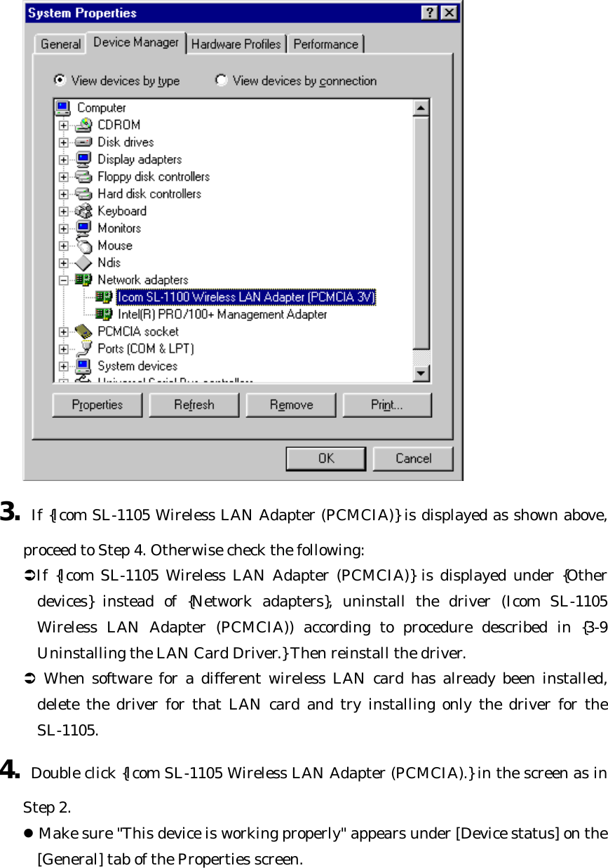  3. If {Icom SL-1105 Wireless LAN Adapter (PCMCIA)} is displayed as shown above, proceed to Step 4. Otherwise check the following: ÜIf {Icom SL-1105 Wireless LAN Adapter (PCMCIA)} is displayed under {Other devices} instead of {Network adapters}, uninstall the driver (Icom SL-1105 Wireless LAN Adapter (PCMCIA)) according to procedure described in {3-9 Uninstalling the LAN Card Driver.} Then reinstall the driver. Ü When software for a different wireless LAN card has already been installed, delete the driver for that LAN card and try installing only the driver for the SL-1105. 4. Double click {Icom SL-1105 Wireless LAN Adapter (PCMCIA).} in the screen as in Step 2. l Make sure &quot;This device is working properly&quot; appears under [Device status] on the [General] tab of the Properties screen. 
