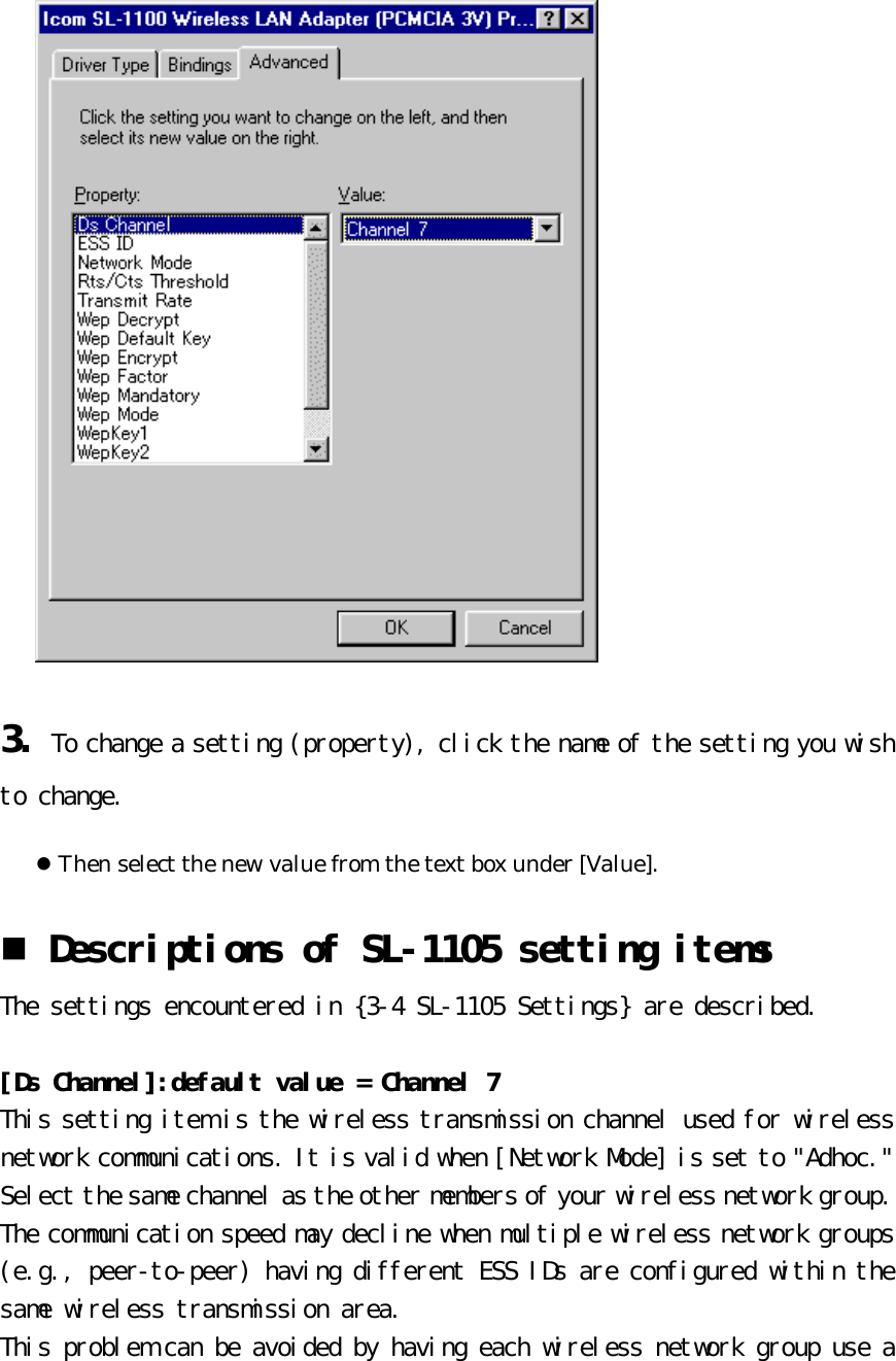 3. To change a setting (property), click the name of the setting you wish to change.  l Then select the new value from the text box under [Value]. n Descriptions of SL-1105 setting items  The settings encountered in {3-4 SL-1105 Settings} are described.   [Ds Channel]:default value = Channel 7 This setting item is the wireless transmission channel used for wireless network communications. It is valid when [Network Mode] is set to &quot;Adhoc.&quot;  Select the same channel as the other members of your wireless network group.  The communication speed may decline when multiple wireless network groups (e.g., peer-to-peer) having different ESS IDs are configured within the same wireless transmission area.  This problem can be avoided by having each wireless network group use a 