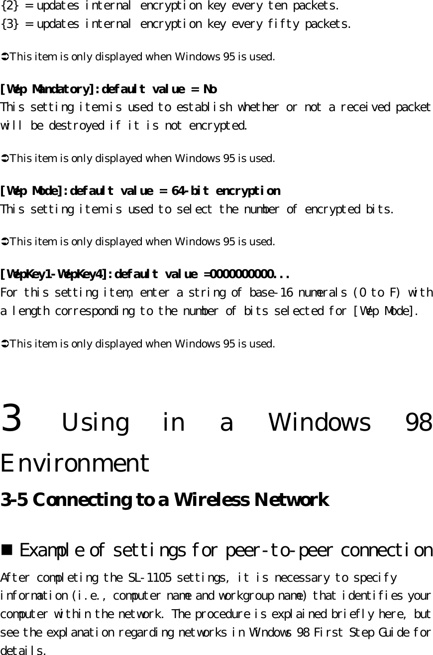 {2} = updates internal encryption key every ten packets.  {3} = updates internal encryption key every fifty packets.  ÜThis item is only displayed when Windows 95 is used. [Wep Mandatory]:default value = No This setting item is used to establish whether or not a received packet will be destroyed if it is not encrypted.  ÜThis item is only displayed when Windows 95 is used. [Wep Mode]:default value = 64-bit encryption This setting item is used to select the number of encrypted bits.  ÜThis item is only displayed when Windows 95 is used. [WepKey1-WepKey4]:default value =0000000000... For this setting item, enter a string of base-16 numerals (0 to F) with a length corresponding to the number of bits selected for [Wep Mode].  ÜThis item is only displayed when Windows 95 is used.   3  Using in a Windows 98 Environment   3-5 Connecting to a Wireless Network   n Example of settings for peer-to-peer connection  After completing the SL-1105 settings, it is necessary to specify information (i.e., computer name and workgroup name) that identifies your computer within the network. The procedure is explained briefly here, but see the explanation regarding networks in Windows 98 First Step Guide for details.  