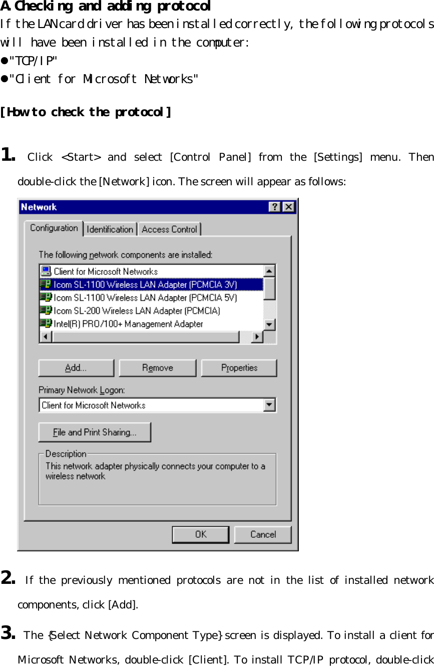 A.Checking and adding protocol  If the LAN card driver has been installed correctly, the following protocols will have been installed in the computer:  l&quot;TCP/IP&quot; l&quot;Client for Microsoft Networks&quot;  [How to check the protocol]  1. Click &lt;Start&gt; and select [Control Panel] from the [Settings] menu. Then double-click the [Network] icon. The screen will appear as follows:  2. If the previously mentioned protocols are not in the list of installed network components, click [Add]. 3. The {Select Network Component Type} screen is displayed. To install a client for Microsoft Networks, double-click [Client]. To install TCP/IP protocol, double-click 