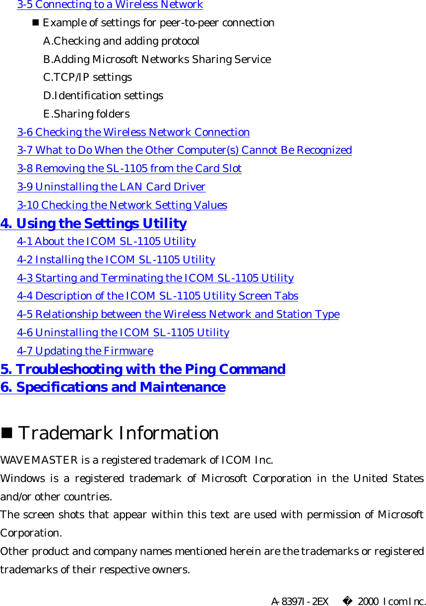       3-5 Connecting to a Wireless Network   n Example of settings for peer-to-peer connection A.Checking and adding protocol B.Adding Microsoft Networks Sharing Service C.TCP/IP settings D.Identification settings E.Sharing folders       3-6 Checking the Wireless Network Connection         3-7 What to Do When the Other Computer(s) Cannot Be Recognized         3-8 Removing the SL-1105 from the Card Slot         3-9 Uninstalling the LAN Card Driver         3-10 Checking the Network Setting Values   4. Using the Settings Utility         4-1 About the ICOM SL-1105 Utility         4-2 Installing the ICOM SL-1105 Utility         4-3 Starting and Terminating the ICOM SL-1105 Utility         4-4 Description of the ICOM SL-1105 Utility Screen Tabs         4-5 Relationship between the Wireless Network and Station Type         4-6 Uninstalling the ICOM SL-1105 Utility         4-7 Updating the Firmware   5. Troubleshooting with the Ping Command   6. Specifications and Maintenance    n Trademark Information   WAVEMASTER is a registered trademark of ICOM Inc.   Windows is a registered trademark of Microsoft Corporation in the United States and/or other countries.   The screen shots that appear within this text are used with permission of Microsoft Corporation.   Other product and company names mentioned herein are the trademarks or registered trademarks of their respective owners.   A-8397I-2EX    2000 Icom Inc.   