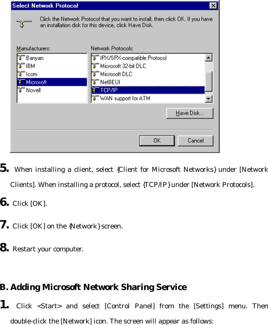  5. When installing a client, select {Client for Microsoft Networks} under [Network Clients]. When installing a protocol, select {TCP/IP} under [Network Protocols]. 6. Click [OK]. 7. Click [OK] on the {Network} screen. 8. Restart your computer.   B. Adding Microsoft Network Sharing Service   1. Click &lt;Start&gt; and select [Control Panel] from the [Settings] menu. Then double-click the [Network] icon. The screen will appear as follows:  