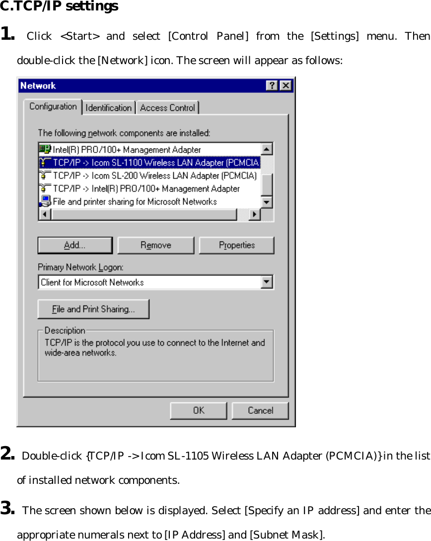  C.TCP/IP settings   1. Click &lt;Start&gt; and select [Control Panel] from the [Settings] menu. Then double-click the [Network] icon. The screen will appear as follows:  2. Double-click {TCP/IP -&gt; Icom SL-1105 Wireless LAN Adapter (PCMCIA)} in the list of installed network components. 3. The screen shown below is displayed. Select [Specify an IP address] and enter the appropriate numerals next to [IP Address] and [Subnet Mask].  