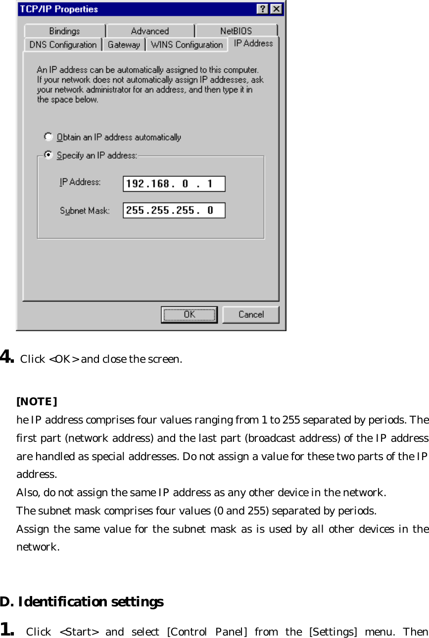  4. Click &lt;OK&gt; and close the screen.    [NOTE] he IP address comprises four values ranging from 1 to 255 separated by periods. The first part (network address) and the last part (broadcast address) of the IP address are handled as special addresses. Do not assign a value for these two parts of the IP address.   Also, do not assign the same IP address as any other device in the network.   The subnet mask comprises four values (0 and 255) separated by periods.   Assign the same value for the subnet mask as is used by all other devices in the network.   D. Identification settings   1. Click &lt;Start&gt; and select [Control Panel] from the [Settings] menu. Then 