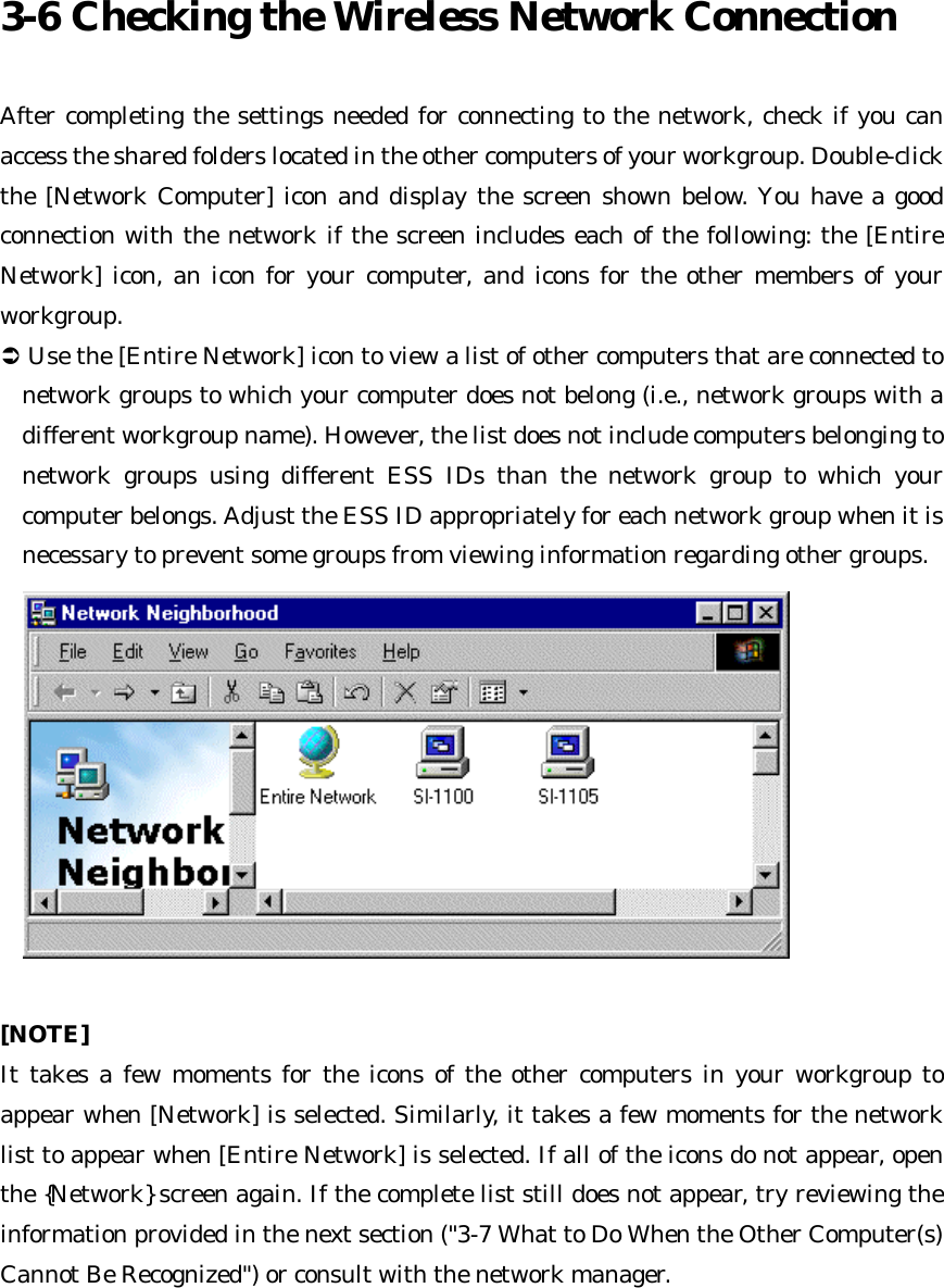 3-6 Checking the Wireless Network Connection  After completing the settings needed for connecting to the network, check if you can access the shared folders located in the other computers of your workgroup. Double-click the [Network Computer] icon and display the screen shown below. You have a good connection with the network if the screen includes each of the following: the [Entire Network] icon, an icon for your computer, and icons for the other members of your workgroup.   Ü Use the [Entire Network] icon to view a list of other computers that are connected to network groups to which your computer does not belong (i.e., network groups with a different workgroup name). However, the list does not include computers belonging to network groups using different ESS IDs than the network group to which your computer belongs. Adjust the ESS ID appropriately for each network group when it is necessary to prevent some groups from viewing information regarding other groups.   [NOTE] It takes a few moments for the icons of the other computers in your workgroup to appear when [Network] is selected. Similarly, it takes a few moments for the network list to appear when [Entire Network] is selected. If all of the icons do not appear, open the {Network} screen again. If the complete list still does not appear, try reviewing the information provided in the next section (&quot;3-7 What to Do When the Other Computer(s) Cannot Be Recognized&quot;) or consult with the network manager.     