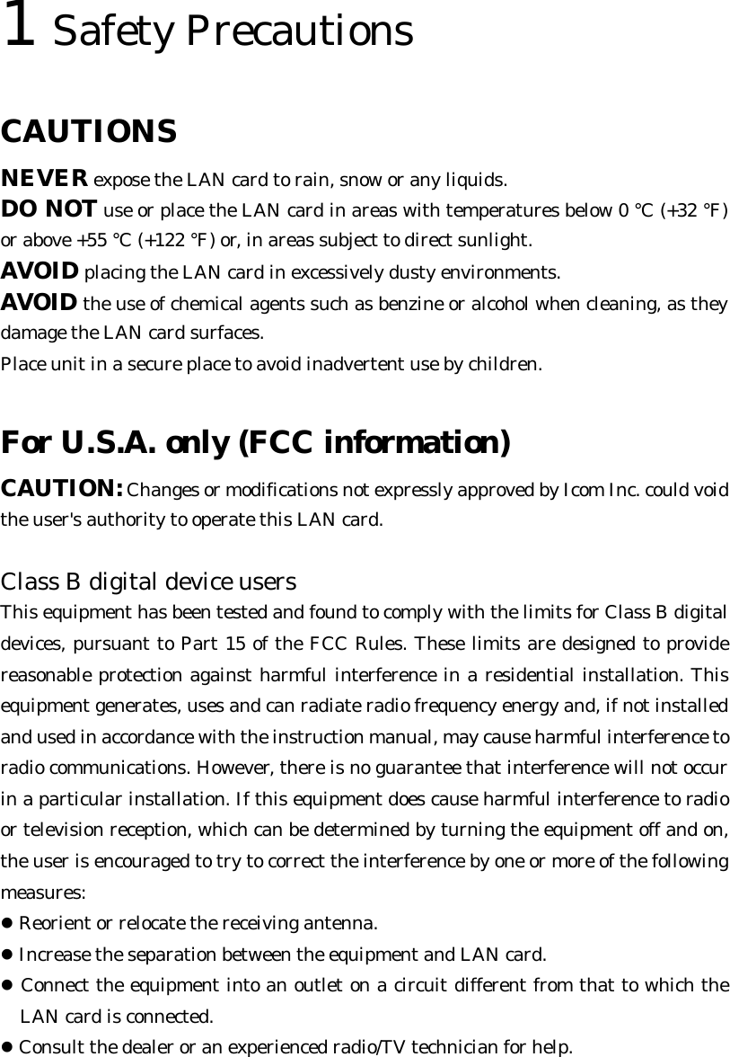 1 Safety Precautions   CAUTIONS  NEVER expose the LAN card to rain, snow or any liquids. DO NOT use or place the LAN card in areas with temperatures below 0 °C (+32 °F) or above +55 °C (+122 °F) or, in areas subject to direct sunlight. AVOID placing the LAN card in excessively dusty environments. AVOID the use of chemical agents such as benzine or alcohol when cleaning, as they damage the LAN card surfaces. Place unit in a secure place to avoid inadvertent use by children.  For U.S.A. only (FCC information)  CAUTION: Changes or modifications not expressly approved by Icom Inc. could void the user&apos;s authority to operate this LAN card.  Class B digital device users   This equipment has been tested and found to comply with the limits for Class B digital devices, pursuant to Part 15 of the FCC Rules. These limits are designed to provide reasonable protection against harmful interference in a residential installation. This equipment generates, uses and can radiate radio frequency energy and, if not installed and used in accordance with the instruction manual, may cause harmful interference to radio communications. However, there is no guarantee that interference will not occur in a particular installation. If this equipment does cause harmful interference to radio or television reception, which can be determined by turning the equipment off and on, the user is encouraged to try to correct the interference by one or more of the following measures:  ! Reorient or relocate the receiving antenna. ! Increase the separation between the equipment and LAN card. ! Connect the equipment into an outlet on a circuit different from that to which the LAN card is connected. ! Consult the dealer or an experienced radio/TV technician for help.  