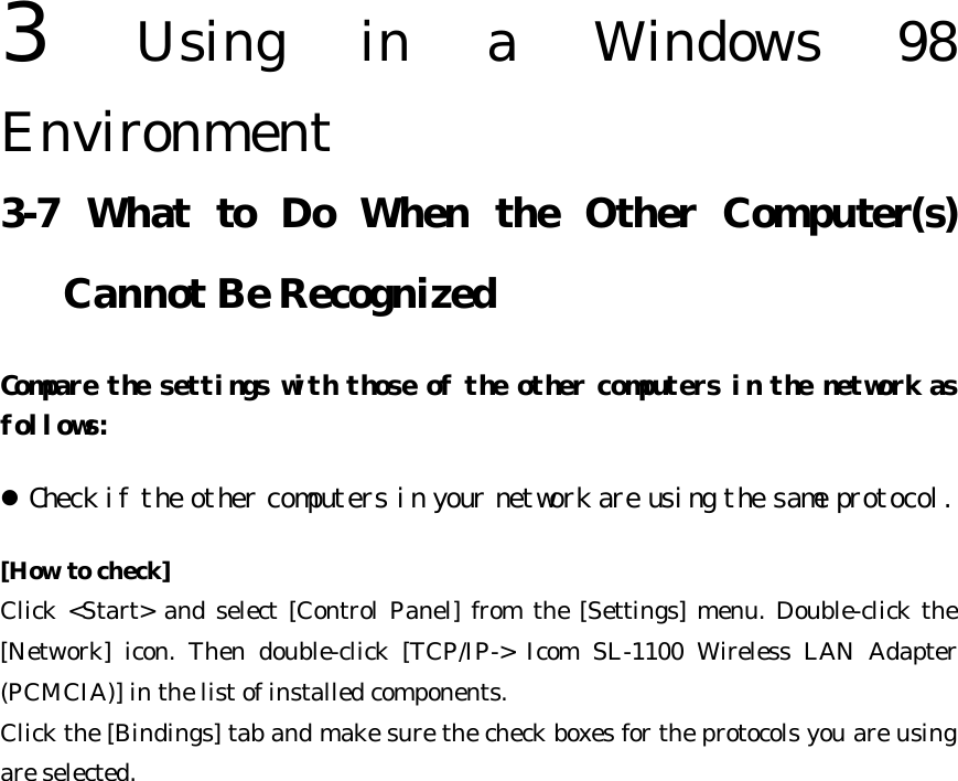 3  Using in a Windows 98 Environment   3-7 What to Do When the Other Computer(s) Cannot Be Recognized Compare the settings with those of the other computers in the network as follows:  l Check if the other computers in your network are using the same protocol.  [How to check] Click &lt;Start&gt; and select [Control Panel] from the [Settings] menu. Double-click the [Network] icon. Then double-click [TCP/IP-&gt; Icom SL-1100 Wireless LAN Adapter (PCMCIA)] in the list of installed components.   Click the [Bindings] tab and make sure the check boxes for the protocols you are using are selected.   