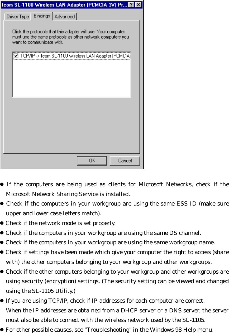  l If the computers are being used as clients for Microsoft Networks, check if the Microsoft Network Sharing Service is installed. l Check if the computers in your workgroup are using the same ESS ID (make sure upper and lower case letters match). l Check if the network mode is set properly. l Check if the computers in your workgroup are using the same DS channel. l Check if the computers in your workgroup are using the same workgroup name. l Check if settings have been made which give your computer the right to access (share with) the other computers belonging to your workgroup and other workgroups. l Check if the other computers belonging to your workgroup and other workgroups are using security (encryption) settings. (The security setting can be viewed and changed using the SL-1105 Utility.) l If you are using TCP/IP, check if IP addresses for each computer are correct.   When the IP addresses are obtained from a DHCP server or a DNS server, the server must also be able to connect with the wireless network used by the SL-1105. l For other possible causes, see &quot;Troubleshooting&quot; in the Windows 98 Help menu.  