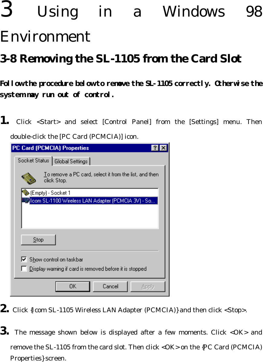  3  Using in a Windows 98 Environment   3-8 Removing the SL-1105 from the Card Slot Follow the procedure below to remove the SL-1105 correctly. Otherwise the system may run out of control.  1. Click &lt;Start&gt; and select [Control Panel] from the [Settings] menu. Then double-click the [PC Card (PCMCIA)] icon.  2. Click {Icom SL-1105 Wireless LAN Adapter (PCMCIA)} and then click &lt;Stop&gt;. 3. The message shown below is displayed after a few moments. Click &lt;OK&gt; and remove the SL-1105 from the card slot. Then click &lt;OK&gt; on the {PC Card (PCMCIA) Properties} screen. 