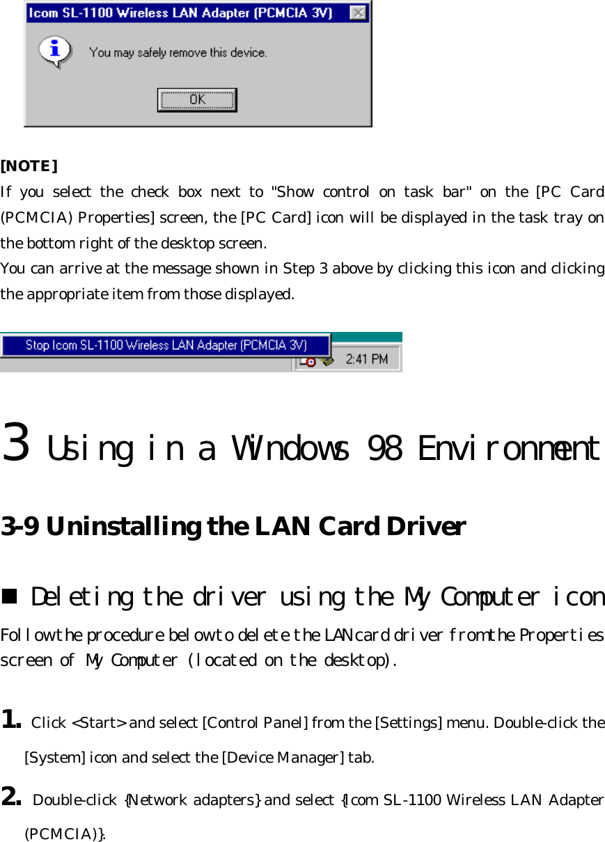   [NOTE] If you select the check box next to &quot;Show control on task bar&quot; on the [PC Card (PCMCIA) Properties] screen, the [PC Card] icon will be displayed in the task tray on the bottom right of the desktop screen.   You can arrive at the message shown in Step 3 above by clicking this icon and clicking the appropriate item from those displayed.     3 Using in a Windows 98 Environment  3-9 Uninstalling the LAN Card Driver n Deleting the driver using the My Computer icon  Follow the procedure below to delete the LAN card driver from the Properties screen of My Computer (located on the desktop).  1. Click &lt;Start&gt; and select [Control Panel] from the [Settings] menu. Double-click the [System] icon and select the [Device Manager] tab. 2. Double-click {Network adapters} and select {Icom SL-1100 Wireless LAN Adapter (PCMCIA)}. 