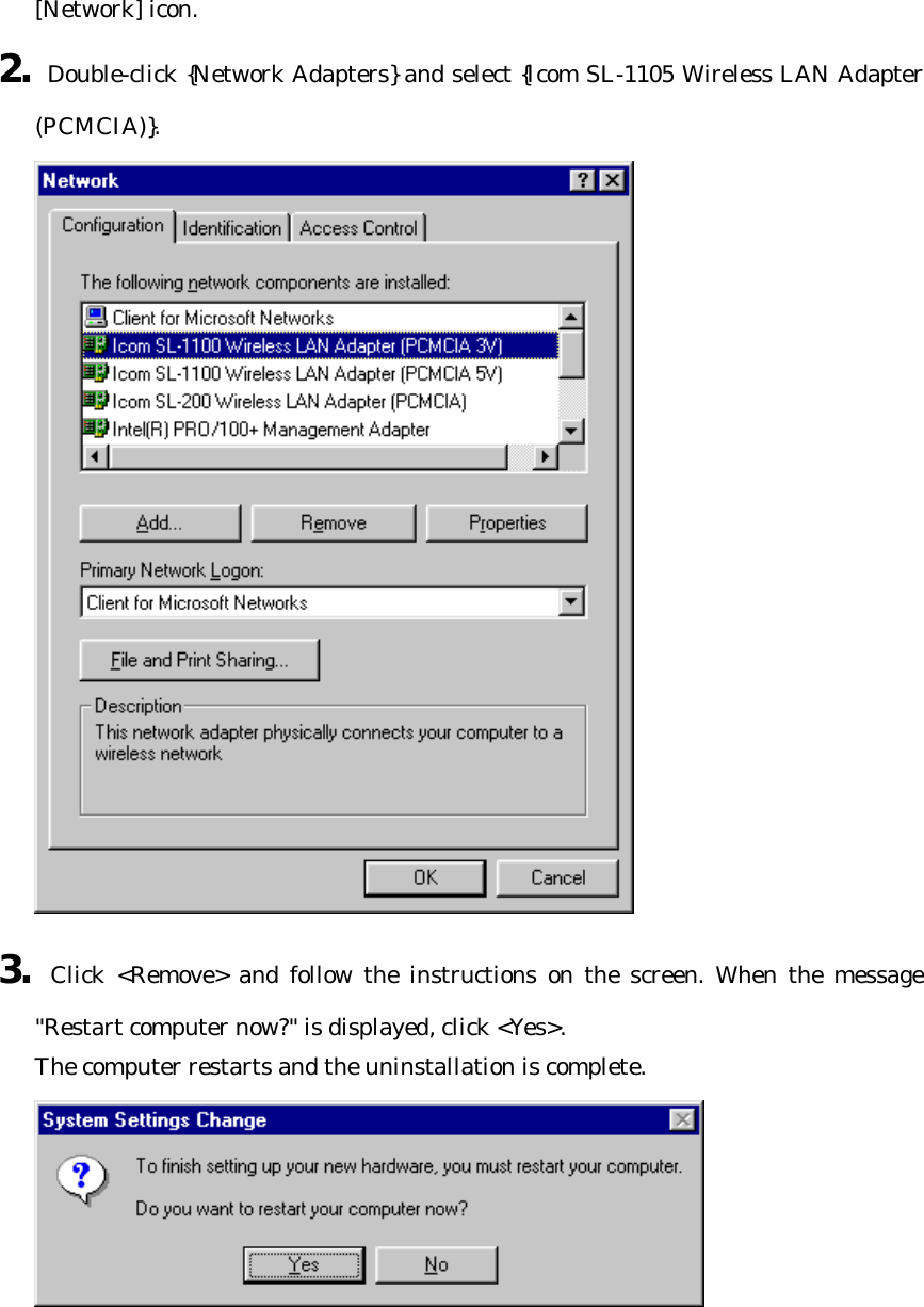 [Network] icon. 2. Double-click {Network Adapters} and select {Icom SL-1105 Wireless LAN Adapter (PCMCIA)}.  3. Click &lt;Remove&gt; and follow the instructions on the screen. When the message &quot;Restart computer now?&quot; is displayed, click &lt;Yes&gt;.   The computer restarts and the uninstallation is complete.    