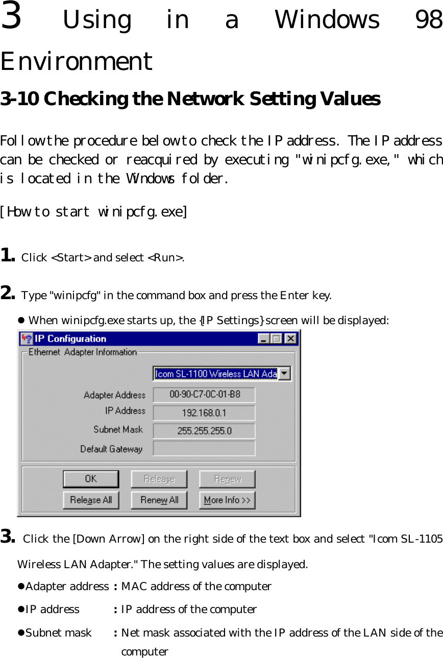 3  Using in a Windows 98 Environment   3-10 Checking the Network Setting Values   Follow the procedure below to check the IP address. The IP address can be checked or reacquired by executing &quot;winipcfg.exe,&quot; which is located in the Windows folder.  [How to start winipcfg.exe] 1. Click &lt;Start&gt; and select &lt;Run&gt;. 2. Type &quot;winipcfg&quot; in the command box and press the Enter key. l When winipcfg.exe starts up, the {IP Settings} screen will be displayed:  3. Click the [Down Arrow] on the right side of the text box and select &quot;Icom SL-1105 Wireless LAN Adapter.&quot; The setting values are displayed. lAdapter address : MAC address of the computer   lIP address : IP address of the computer   lSubnet mask : Net mask associated with the IP address of the LAN side of the computer   