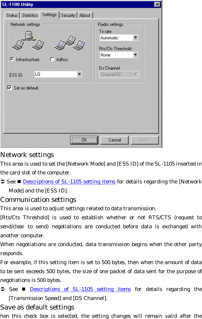  Network settings   This area is used to set the [Network Mode] and [ESS ID] of the SL-1105 inserted in the card slot of the computer.   Ü See n Descriptions of SL-1105 setting items for details regarding the [Network Mode] and the [ESS ID]. Communication settings   This area is used to adjust settings related to data transmission.   [Rts/Cts Threshold] is used to establish whether or not RTS/CTS (request to send/clear to send) negotiations are conducted before data is exchanged with another computer.   When negotiations are conducted, data transmission begins when the other party responds.   For example, if this setting item is set to 500 bytes, then when the amount of data to be sent exceeds 500 bytes, the size of one packet of data sent for the purpose of negotiations is 500 bytes.   Ü See n Descriptions of SL-1105 setting items for details regarding the [Transmission Speed] and [DS Channel]. Save as default settings   hen this check box is selected, the setting changes will remain valid after the 