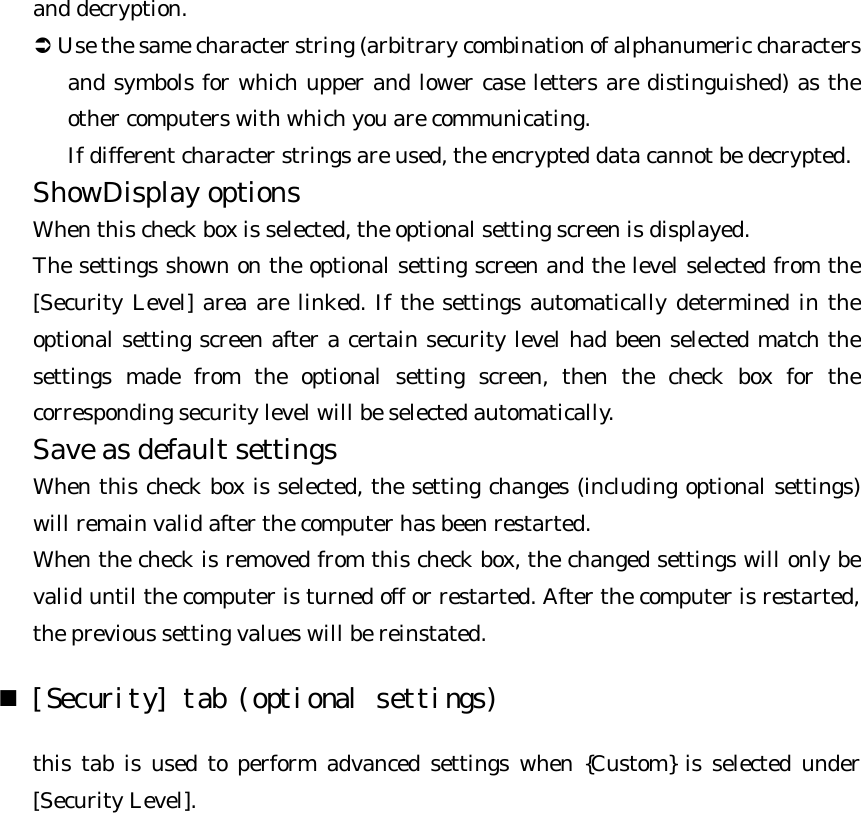 and decryption.   Ü Use the same character string (arbitrary combination of alphanumeric characters and symbols for which upper and lower case letters are distinguished) as the other computers with which you are communicating.   If different character strings are used, the encrypted data cannot be decrypted. ShowDisplay options   When this check box is selected, the optional setting screen is displayed.   The settings shown on the optional setting screen and the level selected from the [Security Level] area are linked. If the settings automatically determined in the optional setting screen after a certain security level had been selected match the settings made from the optional setting screen, then the check box for the corresponding security level will be selected automatically. Save as default settings   When this check box is selected, the setting changes (including optional settings) will remain valid after the computer has been restarted.   When the check is removed from this check box, the changed settings will only be valid until the computer is turned off or restarted. After the computer is restarted, the previous setting values will be reinstated. n [Security] tab (optional settings)  this tab is used to perform advanced settings when {Custom} is selected under [Security Level]. 