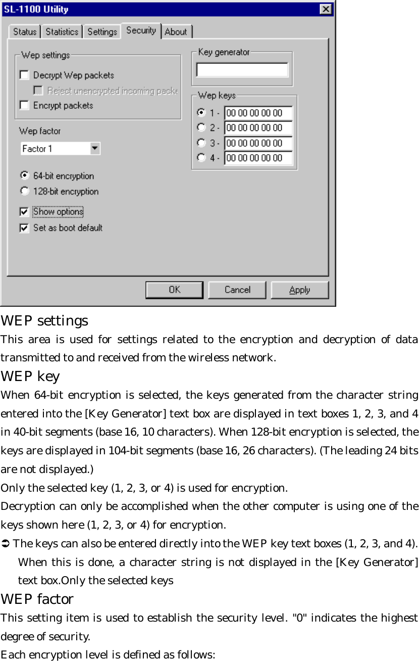  WEP settings   This area is used for settings related to the encryption and decryption of data transmitted to and received from the wireless network. WEP key   When 64-bit encryption is selected, the keys generated from the character string entered into the [Key Generator] text box are displayed in text boxes 1, 2, 3, and 4 in 40-bit segments (base 16, 10 characters). When 128-bit encryption is selected, the keys are displayed in 104-bit segments (base 16, 26 characters). (The leading 24 bits are not displayed.)   Only the selected key (1, 2, 3, or 4) is used for encryption.   Decryption can only be accomplished when the other computer is using one of the keys shown here (1, 2, 3, or 4) for encryption.   Ü The keys can also be entered directly into the WEP key text boxes (1, 2, 3, and 4). When this is done, a character string is not displayed in the [Key Generator] text box.Only the selected keys WEP factor   This setting item is used to establish the security level. &quot;0&quot; indicates the highest degree of security.   Each encryption level is defined as follows:   
