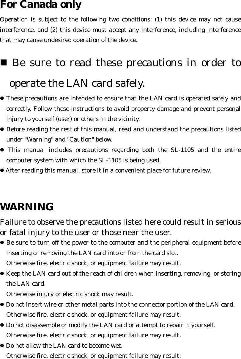 For Canada only  Operation is subject to the following two conditions: (1) this device may not cause interference, and (2) this device must accept any interference, including interference that may cause undesired operation of the device.   &quot; Be sure to read these precautions in order to operate the LAN card safely. ! These precautions are intended to ensure that the LAN card is operated safely and correctly. Follow these instructions to avoid property damage and prevent personal injury to yourself (user) or others in the vicinity.   ! Before reading the rest of this manual, read and understand the precautions listed under &quot;Warning&quot; and &quot;Caution&quot; below. ! This manual includes precautions regarding both the SL-1105 and the entire computer system with which the SL-1105 is being used. ! After reading this manual, store it in a convenient place for future review.   WARNING  Failure to observe the precautions listed here could result in serious or fatal injury to the user or those near the user.  ! Be sure to turn off the power to the computer and the peripheral equipment before inserting or removing the LAN card into or from the card slot.   Otherwise fire, electric shock, or equipment failure may result. ! Keep the LAN card out of the reach of children when inserting, removing, or storing the LAN card.   Otherwise injury or electric shock may result.   ! Do not insert wire or other metal parts into the connector portion of the LAN card.   Otherwise fire, electric shock, or equipment failure may result.   ! Do not disassemble or modify the LAN card or attempt to repair it yourself.   Otherwise fire, electric shock, or equipment failure may result. ! Do not allow the LAN card to become wet.   Otherwise fire, electric shock, or equipment failure may result. 