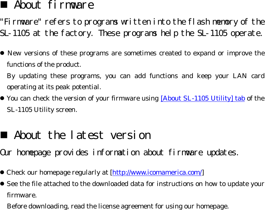 n About firmware  &quot;Firmware&quot; refers to programs written into the flash memory of the SL-1105 at the factory. These programs help the SL-1105 operate. l New versions of these programs are sometimes created to expand or improve the functions of the product.   By updating these programs, you can add functions and keep your LAN card operating at its peak potential. l You can check the version of your firmware using [About SL-1105 Utility] tab of the SL-1105 Utility screen. n About the latest version  Our homepage provides information about firmware updates.  l Check our homepage regularly at [http://www.icomamerica.com/] l See the file attached to the downloaded data for instructions on how to update your firmware.   Before downloading, read the license agreement for using our homepage.  